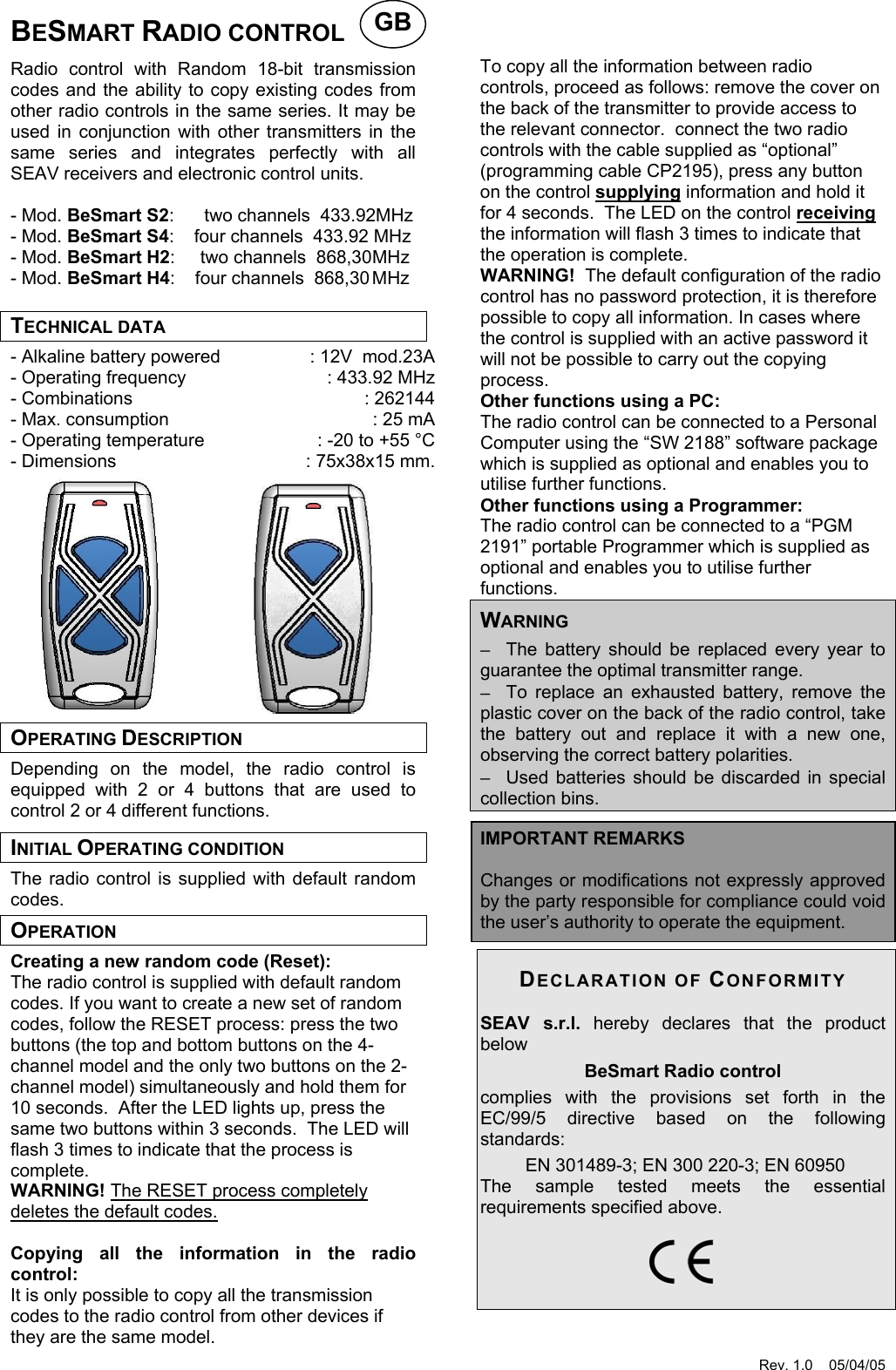 Rev. 1.0    05/04/05  BESMART RADIO CONTROL  Radio control with Random 18-bit transmission codes and the ability to copy existing codes from other radio controls in the same series. It may be used in conjunction with other transmitters in the same series and integrates perfectly with all SEAV receivers and electronic control units.  - Mod. BeSmart S2:      two channels  433.92MHz - Mod. BeSmart S4:    four channels  433.92 MHz - Mod. BeSmart H2:     two channels  868,30 MHz - Mod. BeSmart H4:    four channels  868,30 MHz  TECHNICAL DATA - Alkaline battery powered  : 12V  mod.23A - Operating frequency  : 433.92 MHz - Combinations  : 262144 - Max. consumption  : 25 mA - Operating temperature  : -20 to +55 &deg;C - Dimensions  : 75x38x15 mm.             OPERATING DESCRIPTION Depending on the model, the radio control is equipped with 2 or 4 buttons that are used to control 2 or 4 different functions. INITIAL OPERATING CONDITION The radio control is supplied with default random codes. OPERATION Creating a new random code (Reset): The radio control is supplied with default random codes. If you want to create a new set of random codes, follow the RESET process: press the two buttons (the top and bottom buttons on the 4-channel model and the only two buttons on the 2-channel model) simultaneously and hold them for 10 seconds.  After the LED lights up, press the same two buttons within 3 seconds.  The LED will flash 3 times to indicate that the process is complete. WARNING! The RESET process completely deletes the default codes.  Copying all the information in the radio control: It is only possible to copy all the transmission codes to the radio control from other devices if they are the same model.     To copy all the information between radio controls, proceed as follows: remove the cover on the back of the transmitter to provide access to the relevant connector.  connect the two radio controls with the cable supplied as &ldquo;optional&rdquo; (programming cable CP2195), press any button on the control supplying information and hold it for 4 seconds.  The LED on the control receiving the information will flash 3 times to indicate that the operation is complete. WARNING!  The default configuration of the radio control has no password protection, it is therefore possible to copy all information. In cases where the control is supplied with an active password it will not be possible to carry out the copying process. Other functions using a PC: The radio control can be connected to a Personal Computer using the &ldquo;SW 2188&rdquo; software package which is supplied as optional and enables you to utilise further functions.   Other functions using a Programmer: The radio control can be connected to a &ldquo;PGM 2191&rdquo; portable Programmer which is supplied as optional and enables you to utilise further functions.   WARNING &minus;  The battery should be replaced every year to guarantee the optimal transmitter range. &minus;  To replace an exhausted battery, remove the plastic cover on the back of the radio control, take the battery out and replace it with a new one, observing the correct battery polarities. &minus;  Used batteries should be discarded in special collection bins.  IMPORTANT REMARKS  Changes or modifications not expressly approved by the party responsible for compliance could void the user&rsquo;s authority to operate the equipment.  DECLARATION OF CONFORMITY SEAV s.r.l. hereby declares that the product below BeSmart Radio control  complies with the provisions set forth in the EC/99/5 directive based on the following standards:  EN 301489-3; EN 300 220-3; EN 60950 The sample tested meets the essential requirements specified above.    GB