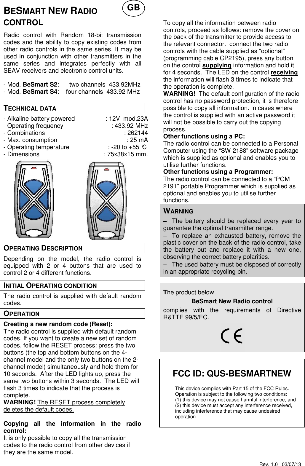 Rev. 1.0   03/07/13   FCC ID: QUS-BESMARTNEW  This device complies with Part 15 of the FCC Rules. Operation is subject to the following two conditions:  (1) this device may not cause harmful interference, and  (2) this device must accept any interference received,  including interference that may cause undesired   operation.  BESMART NEW RADIO CONTROL  Radio  control  with  Random  18-bit  transmission codes and the ability to copy existing codes from other radio controls in the same series. It may be used in conjunction with other transmitters in the same  series  and  integrates  perfectly  with  all SEAV receivers and electronic control units.  - Mod. BeSmart S2:      two channels  433.92MHz - Mod. BeSmart S4:    four channels  433.92 MHz  TECHNICAL DATA - Alkaline battery powered  : 12V  mod.23A - Operating frequency  : 433.92 MHz - Combinations  : 262144 - Max. consumption  : 25 mA - Operating temperature  : -20 to +55 &deg;C - Dimensions  : 75x38x15 mm.             OPERATING DESCRIPTION Depending  on  the  model,  the  radio  control  is equipped  with  2  or  4  buttons  that  are  used  to control 2 or 4 different functions. INITIAL OPERATING CONDITION The radio control is supplied with default random codes. OPERATION Creating a new random code (Reset): The radio control is supplied with default random codes. If you want to create a new set of random codes, follow the RESET process: press the two buttons (the top and bottom buttons on the 4-channel model and the only two buttons on the 2-channel model) simultaneously and hold them for 10 seconds.  After the LED lights up, press the same two buttons within 3 seconds.  The LED will flash 3 times to indicate that the process is complete. WARNING! The RESET process completely deletes the default codes.  Copying  all  the  information  in  the  radio control: It is only possible to copy all the transmission codes to the radio control from other devices if they are the same model.     To copy all the information between radio controls, proceed as follows: remove the cover on the back of the transmitter to provide access to the relevant connector.  connect the two radio controls with the cable supplied as &ldquo;optional&rdquo; (programming cable CP2195), press any button on the control supplying information and hold it for 4 seconds.  The LED on the control receiving the information will flash 3 times to indicate that the operation is complete. WARNING!  The default configuration of the radio control has no password protection, it is therefore possible to copy all information. In cases where the control is supplied with an active password it will not be possible to carry out the copying process. Other functions using a PC: The radio control can be connected to a Personal Computer using the &ldquo;SW 2188&rdquo; software package which is supplied as optional and enables you to utilise further functions.   Other functions using a Programmer: The radio control can be connected to a &ldquo;PGM 2191&rdquo; portable Programmer which is supplied as optional and enables you to utilise further functions.   WARNING &minus;&minus;&minus;&minus; The  battery should be  replaced  every  year to guarantee the optimal transmitter range. &minus;&minus;&minus;&minus; To  replace  an  exhausted  battery,  remove  the plastic cover on the back of the radio control, take the  battery  out  and  replace  it  with  a  new  one, observing the correct battery polarities. &minus;&minus;&minus;&minus; The used battery must be disposed of correctly in an appropriate recycling bin.  The product below BeSmart New Radio control  complies  with  the  requirements  of  Directive R&amp;TTE 99/5/EC.                        GB 