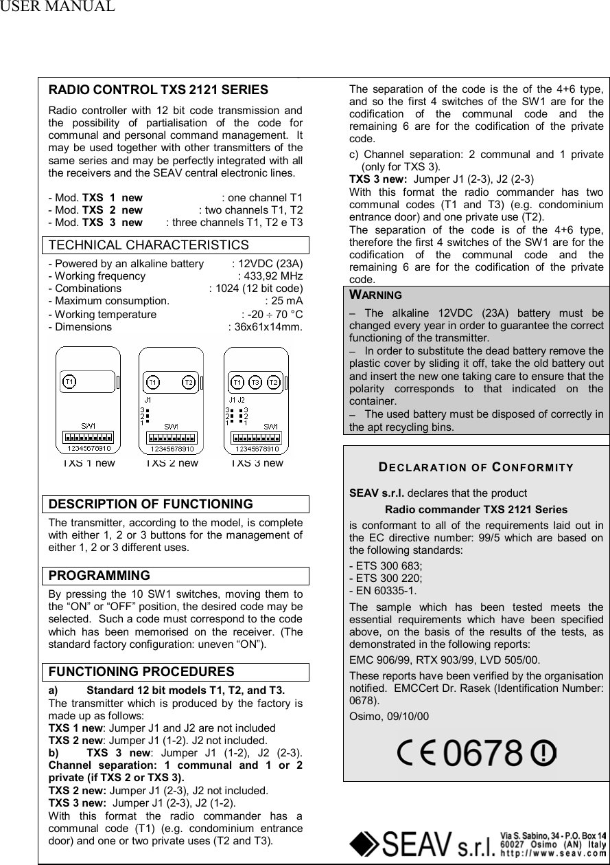  USER MANUAL    RADIO CONTROL TXS 2121 SERIES Radio controller with 12 bit code transmission and the possibility of partialisation of the code for communal and personal command management.  It may be used together with other transmitters of the same series and may be perfectly integrated with all the receivers and the SEAV central electronic lines.  - Mod. TXS  1  new  : one channel T1 - Mod. TXS  2  new  : two channels T1, T2 - Mod. TXS  3  new  : three channels T1, T2 e T3 TECHNICAL CHARACTERISTICS - Powered by an alkaline battery  : 12VDC (23A) - Working frequency  : 433,92 MHz - Combinations   : 1024 (12 bit code) - Maximum consumption.  : 25 mA - Working temperature  : -20 &divide; 70 &deg;C - Dimensions  : 36x61x14mm.   TXS 1 new  TXS 2 new  TXS 3 new  DESCRIPTION OF FUNCTIONING The transmitter, according to the model, is complete with either 1, 2 or 3 buttons for the management of either 1, 2 or 3 different uses.  PROGRAMMING By pressing the 10 SW1 switches, moving them to the &ldquo;ON&rdquo; or &ldquo;OFF&rdquo; position, the desired code may be selected.  Such a code must correspond to the code which has been memorised on the receiver. (The standard factory configuration: uneven &ldquo;ON&rdquo;).  FUNCTIONING PROCEDURES a)  Standard 12 bit models T1, T2, and T3. The transmitter which is produced by the factory is made up as follows: TXS 1 new: Jumper J1 and J2 are not included TXS 2 new: Jumper J1 (1-2). J2 not included. b) TXS 3 new: Jumper J1 (1-2), J2 (2-3). Channel separation: 1 communal and 1 or 2 private (if TXS 2 or TXS 3). TXS 2 new: Jumper J1 (2-3), J2 not included. TXS 3 new:  Jumper J1 (2-3), J2 (1-2). With this format the radio commander has a communal code (T1) (e.g. condominium entrance door) and one or two private uses (T2 and T3).  The separation of the code is the of the 4+6 type, and so the first 4 switches of the SW1 are for the codification of the communal code and the remaining 6 are for the codification of the private code. c) Channel separation: 2 communal and 1 private (only for TXS 3). TXS 3 new:  Jumper J1 (2-3), J2 (2-3) With this format the radio commander has two communal codes (T1 and T3) (e.g. condominium entrance door) and one private use (T2). The separation of the code is of the 4+6 type, therefore the first 4 switches of the SW1 are for the codification of the communal code and the remaining 6 are for the codification of the private code. WARNING &minus; The alkaline 12VDC (23A) battery must be changed every year in order to guarantee the correct functioning of the transmitter. &minus; In order to substitute the dead battery remove the plastic cover by sliding it off, take the old battery out and insert the new one taking care to ensure that the polarity corresponds to that indicated on the container. &minus; The used battery must be disposed of correctly in the apt recycling bins.   DECLARATION OF CONFORMITY SEAV s.r.l. declares that the product Radio commander TXS 2121 Series is conformant to all of the requirements laid out in the EC directive number: 99/5 which are based on the following standards: - ETS 300 683; - ETS 300 220; - EN 60335-1. The sample which has been tested meets the essential requirements which have been specified above, on the basis of the results of the tests, as demonstrated in the following reports: EMC 906/99, RTX 903/99, LVD 505/00. These reports have been verified by the organisation notified.  EMCCert Dr. Rasek (Identification Number: 0678). Osimo, 09/10/00      GB