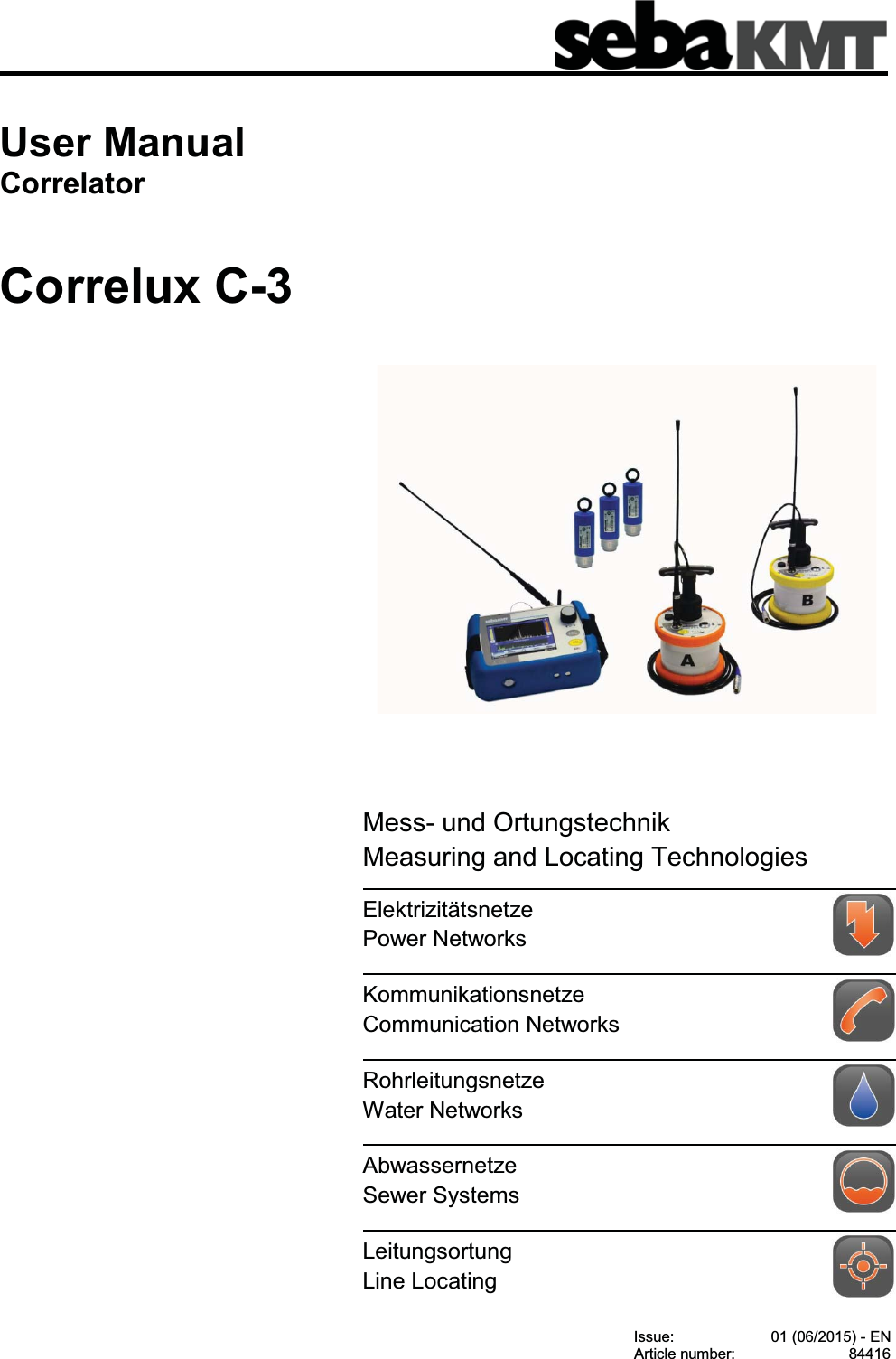 Consultation with SebaKMT1User ManualCorrelatorCorrelux C-3Issue: 01 (06/2015) - ENArticle number: 84416Mess- und OrtungstechnikMeasuring and Locating TechnologiesElektrizitätsnetzePower NetworksKommunikationsnetzeCommunication NetworksRohrleitungsnetzeWater NetworksAbwassernetzeSewer SystemsLeitungsortungLine Locating