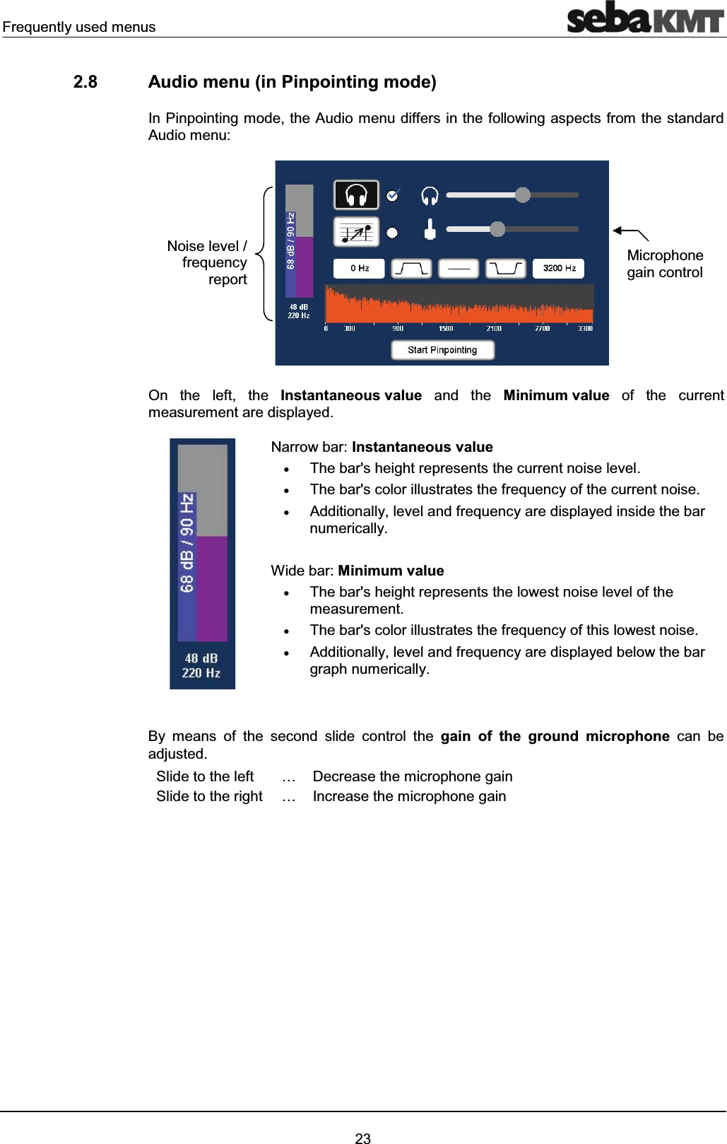 Frequently used menus232.8 Audio menu (in Pinpointing mode)In Pinpointing mode, the Audio menu differs in the following aspects from the standard Audio menu: On the left, the Instantaneous value and the Minimum value of the currentmeasurement are displayed.Narrow bar: Instantaneous valuexThe bar's height represents the current noise level.xThe bar's color illustrates the frequency of the current noise.xAdditionally, level and frequency are displayed inside the barnumerically.Wide bar: Minimum valuexThe bar's height represents the lowest noise level of the measurement.xThe bar's color illustrates the frequency of this lowest noise.xAdditionally, level and frequency are displayed below the bargraph numerically.By means of the second slide control the gain of the ground microphone can be adjusted.Slide to the left … Decrease the microphone gainSlide to the right … Increase the microphone gain Microphone gain controlNoise level / frequency report
