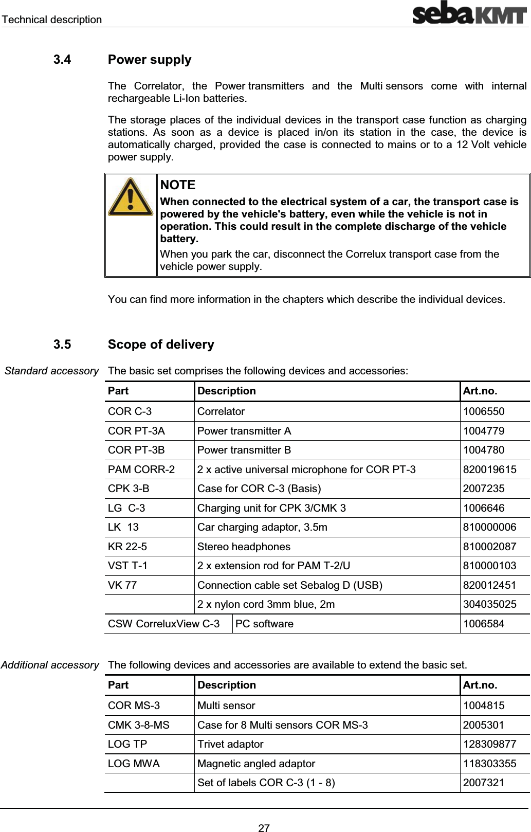Technical description273.4 Power supplyThe Correlator, the Power transmitters and the Multi sensors come with internalrechargeable Li-Ion batteries.The storage places of the individual devices in the transport case function as charging stations. As soon as a device is placed in/on its station in the case, the device is automatically charged, provided the case is connected to mains or to a 12 Volt vehicle power supply.NOTEWhen connected to the electrical system of a car, the transport case is powered by the vehicle's battery, even while the vehicle is not in operation. This could result in the complete discharge of the vehicle battery.When you park the car, disconnect the Correlux transport case from the vehicle power supply.You can find more information in the chapters which describe the individual devices.3.5 Scope of deliveryThe basic set comprises the following devices and accessories:Part Description Art.no.COR C-3 Correlator 1006550COR PT-3A Power transmitter A 1004779COR PT-3B Power transmitter B 1004780PAM CORR-2 2 x active universal microphone for COR PT-3 820019615CPK 3-B Case for COR C-3 (Basis) 2007235LG C-3 Charging unit for CPK 3/CMK 3 1006646LK 13 Car charging adaptor, 3.5m 810000006KR 22-5 Stereo headphones 810002087VST T-1 2 x extension rod for PAM T-2/U 810000103VK 77 Connection cable set Sebalog D (USB) 8200124512 x nylon cord 3mm blue, 2m 304035025CSW CorreluxView C-3 PC software 1006584The following devices and accessories are available to extend the basic set.Part Description Art.no.COR MS-3 Multi sensor 1004815CMK 3-8-MS Case for 8 Multi sensors COR MS-3 2005301LOG TP Trivet adaptor 128309877LOG MWA Magnetic angled adaptor 118303355Set of labels COR C-3 (1 - 8) 2007321Standard accessoryAdditional accessory