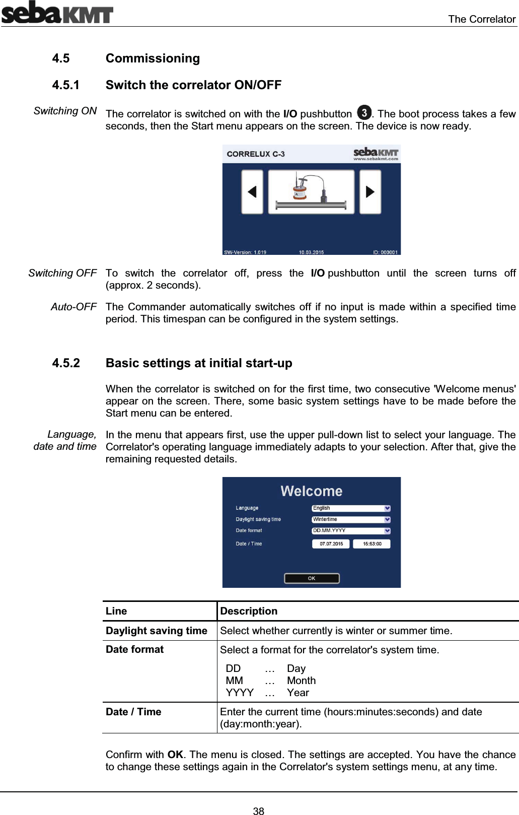 The Correlator384.5 Commissioning4.5.1 Switch the correlator ON/OFF The correlator is switched on with the I/O pushbutton . The boot process takes a few seconds, then the Start menu appears on the screen. The device is now ready.To switch the correlator off, press the I/O pushbutton until the screen turns off (approx. 2 seconds).The Commander automatically switches off if no input is made within a specified time period. This timespan can be configured in the system settings. 4.5.2 Basic settings at initial start-upWhen the correlator is switched on for the first time, two consecutive 'Welcome menus' appear on the screen. There, some basic system settings have to be made before the Start menu can be entered.In the menu that appears first, use the upper pull-down list to select your language. The Correlator's operating language immediately adapts to your selection. After that, give the remaining requested details.Line DescriptionDaylight saving time Select whether currently is winter or summer time.Date format Select a format for the correlator's system time.DDMMYYYY………DayMonthYearDate / Time Enter the current time (hours:minutes:seconds) and date (day:month:year). Confirm with OK. The menu is closed. The settings are accepted. You have the chance to change these settings again in the Correlator's system settings menu, at any time.Switching ONSwitching OFFAuto-OFFLanguage, date and time