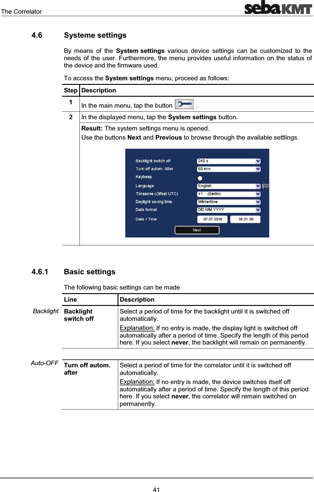 The Correlator414.6 Systeme settingsBy means of the System settings various device settings can be customized to the needs of the user. Furthermore, the menu provides useful information on the status of the device and the firmware used.To access the System settings menu, proceed as follows:Step Description1In the main menu, tap the button .2In the displayed menu, tap the System settings button.Result: The system settings menu is opened.Use the buttons Next and Previous to browse through the available settlings.4.6.1 Basic settingsThe following basic settings can be madeLine DescriptionBacklightswitch offSelect a period of time for the backlight until it is switched off automatically.Explanation: If no entry is made, the display light is switched off automatically after a period of time. Specify the length of this period here. If you select never, the backlight will remain on permanently.Turn off autom. afterSelect a period of time for the correlator until it is switched off automatically.Explanation: If no entry is made, the device switches itself off automatically after a period of time. Specify the length of this period here. If you select never, the correlator will remain switched onpermanently.BacklightAuto-OFF