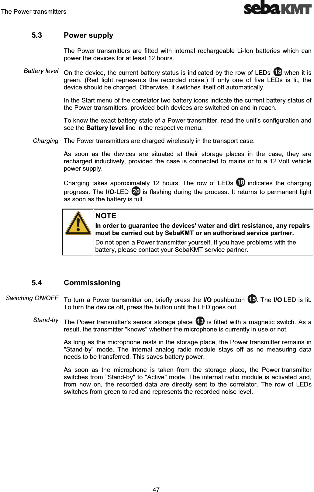 The Power transmitters475.3 Power supplyThe Power transmitters are fitted with internal rechargeable Li-Ion batteries which can power the devices for at least 12 hours.On the device, the current battery status is indicated by the row of LEDs when it is green. (Red light represents the recorded noise.) If only one of five LEDs is lit, the device should be charged. Otherwise, it switches itself off automatically.In the Start menu of the correlator two battery icons indicate the current battery status of the Power transmitters, provided both devices are switched on and in reach.To know the exact battery state of a Power transmitter, read the unit's configuration and see the Battery level line in the respective menu. The Power transmitters are charged wirelessly in the transport case.As soon as the devices are situated at their storage places in the case, they are recharged inductively, provided the case is connected to mains or to a 12 Volt vehicle power supply.Charging takes approximately 12 hours. The row of LEDs indicates the charging progress. The I/O-LED is flashing during the process. It returns to permanent light as soon as the battery is full. NOTEIn order to guarantee the devices' water and dirt resistance, any repairs must be carried out by SebaKMT or an authorised service partner.Do not open a Power transmitter yourself. If you have problems with thebattery, please contact your SebaKMT service partner.5.4 CommissioningTo turn a Power transmitter on, briefly press the I/O pushbutton . The I/O LED is lit. To turn the device off, press the button until the LED goes out.The Power transmitter's sensor storage place is fitted with a magnetic switch. As a result, the transmitter "knows" whether the microphone is currently in use or not. As long as the microphone rests in the storage place, the Power transmitter remains in "Stand-by" mode. The internal analog radio module stays off as no measuring data needs to be transferred. This saves battery power.As soon as the microphone is taken from the storage place, the Power transmitter switches from "Stand-by" to "Active" mode. The internal radio module is activated and, from now on, the recorded data are directly sent to the correlator. The row of LEDs switches from green to red and represents the recorded noise level. Battery levelChargingSwitching ON/OFFStand-by