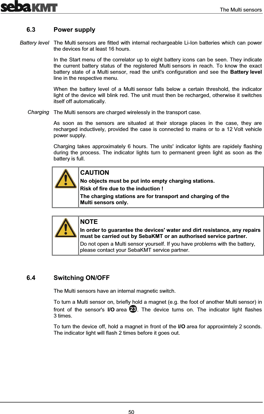 The Multi sensors506.3 Power supplyThe Multi sensors are fitted with internal rechargeable Li-Ion batteries which can power the devices for at least 16 hours.In the Start menu of the correlator up to eight battery icons can be seen. They indicate the current battery status of the registered Multi sensors in reach. To know the exact battery state of a Multi sensor, read the unit's configuration and see the Battery levelline in the respective menu. When the battery level of a Multi sensor falls below a certain threshold, the indicator light of the device will blink red. The unit must then be recharged, otherwise it switches itself off automatically.The Multi sensors are charged wirelessly in the transport case.As soon as the sensors are situated at their storage places in the case, they are recharged inductively, provided the case is connected to mains or to a 12 Volt vehicle power supply. Charging takes approximately 6 hours. The units' indicator lights are rapidely flashing during the process. The indicator lights turn to permanent green light as soon as the battery is full.CAUTIONNo objects must be put into empty charging stations.Risk of fire due to the induction !The charging stations are for transport and charging of the Multi sensors only.NOTEIn order to guarantee the devices' water and dirt resistance, any repairs must be carried out by SebaKMT or an authorised service partner.Do not open a Multi sensor yourself. If you have problems with the battery,please contact your SebaKMT service partner.6.4 Switching ON/OFFThe Multi sensors have an internal magnetic switch.To turn a Multi sensor on, briefly hold a magnet (e.g. the foot of another Multi sensor) in front of the sensor's I/O area . The device turns on. The indicator light flashes 3times.To turn the device off, hold a magnet in front of the I/O area for approximtely 2 sconds. The indicator light will flash 2 times before it goes out.Battery levelCharging
