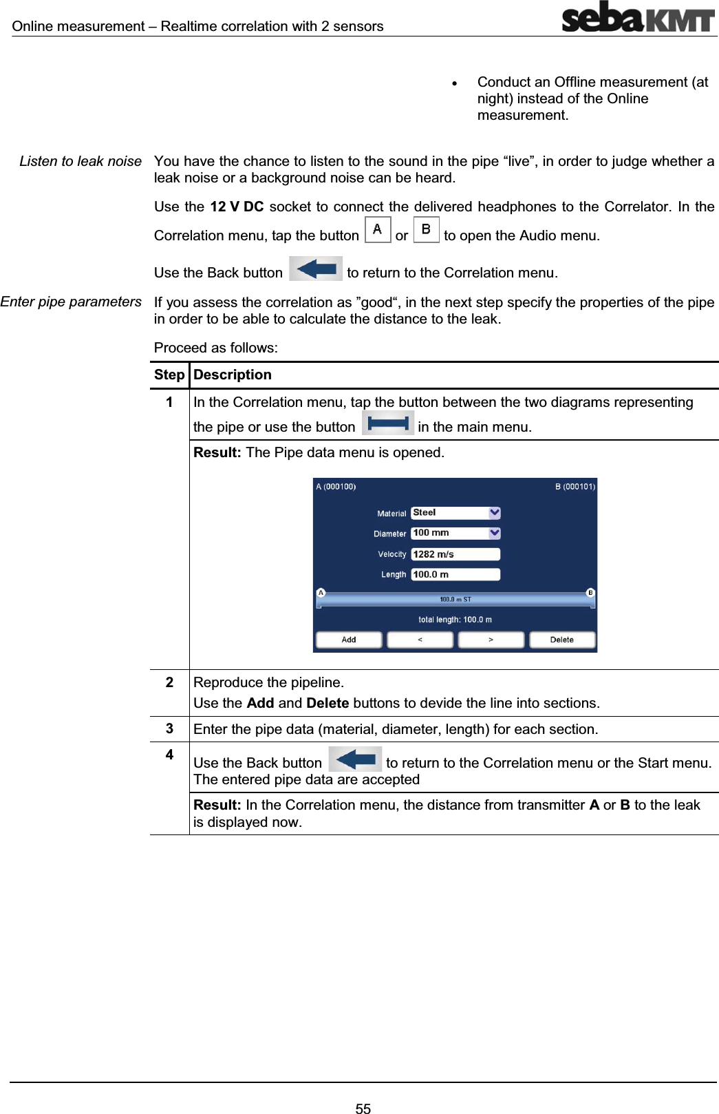 Online measurement – Realtime correlation with 2 sensors55xConduct an Offline measurement (at night) instead of the Online measurement.You have the chance to listen to the sound in the pipe “live”, in order to judge whether a leak noise or a background noise can be heard. Use the 12 V DC socket to connect the delivered headphones to the Correlator. In the Correlation menu, tap the button or to open the Audio menu. Use the Back button to return to the Correlation menu.If you assess the correlation as ”good“, in the next step specify the properties of the pipe in order to be able to calculate the distance to the leak.Proceed as follows:Step Description1In the Correlation menu, tap the button between the two diagrams representing the pipe or use the button in the main menu.Result: The Pipe data menu is opened.2Reproduce the pipeline.Use the Add and Delete buttons to devide the line into sections. 3Enter the pipe data (material, diameter, length) for each section.4Use the Back button to return to the Correlation menu or the Start menu. The entered pipe data are acceptedResult: In the Correlation menu, the distance from transmitter Aor Bto the leak is displayed now.Listen to leak noiseEnter pipe parameters