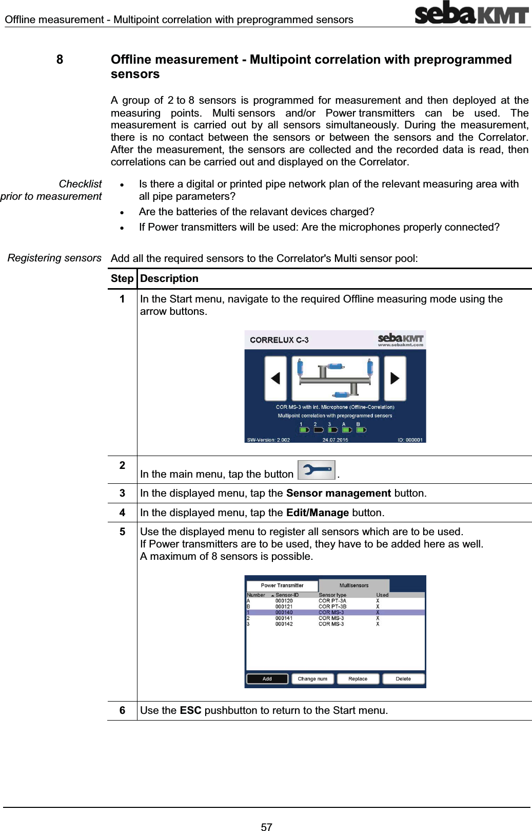 Offline measurement - Multipoint correlation with preprogrammed sensors578 Offline measurement - Multipoint correlation with preprogrammed sensorsA group of 2 to 8 sensors is programmed for measurement and then deployed at the measuring points. Multi sensors and/or Power transmitters can be used. Themeasurement is carried out by all sensors simultaneously. During the measurement,there is no contact between the sensors or between the sensors and the Correlator. After the measurement, the sensors are collected and the recorded data is read, then correlations can be carried out and displayed on the Correlator. xIs there a digital or printed pipe network plan of the relevant measuring area with all pipe parameters?xAre the batteries of the relavant devices charged?xIf Power transmitters will be used: Are the microphones properly connected? Add all the required sensors to the Correlator's Multi sensor pool: Step Description1In the Start menu, navigate to the required Offline measuring mode using the arrow buttons.2In the main menu, tap the button .3In the displayed menu, tap the Sensor management button. 4In the displayed menu, tap the Edit/Manage button.5Use the displayed menu to register all sensors which are to be used. If Power transmitters are to be used, they have to be added here as well. A maximum of 8 sensors is possible. 6Use the ESC pushbutton to return to the Start menu.Checklist prior to measurementRegistering sensors