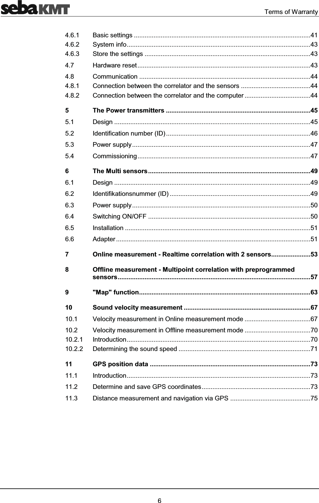 Terms of Warranty64.6.1 Basic settings ...................................................................................................41 4.6.2 System info.......................................................................................................43 4.6.3 Store the settings .............................................................................................43 4.7 Hardware reset.................................................................................................43 4.8 Communication ................................................................................................44 4.8.1 Connection between the correlator and the sensors .......................................44 4.8.2 Connection between the correlator and the computer .....................................44 5 The Power transmitters .................................................................................45 5.1 Design ..............................................................................................................45 5.2 Identification number (ID).................................................................................46 5.3 Power supply....................................................................................................47 5.4 Commissioning.................................................................................................47 6 The Multi sensors...........................................................................................49 6.1 Design ..............................................................................................................49 6.2 Identifikationsnummer (ID) ...............................................................................49 6.3 Power supply....................................................................................................50 6.4 Switching ON/OFF ...........................................................................................50 6.5 Installation ........................................................................................................51 6.6 Adapter .............................................................................................................51 7 Online measurement - Realtime correlation with 2 sensors......................53 8 Offline measurement - Multipoint correlation with preprogrammed sensors............................................................................................................57 9 "Map" function................................................................................................63 10 Sound velocity measurement .......................................................................67 10.1 Velocity measurement in Online measurement mode .....................................67 10.2 Velocity measurement in Offline measurement mode .....................................70 10.2.1 Introduction.......................................................................................................70 10.2.2 Determining the sound speed ..........................................................................71 11 GPS position data ..........................................................................................73 11.1 Introduction.......................................................................................................73 11.2 Determine and save GPS coordinates.............................................................73 11.3 Distance measurement and navigation via GPS .............................................75