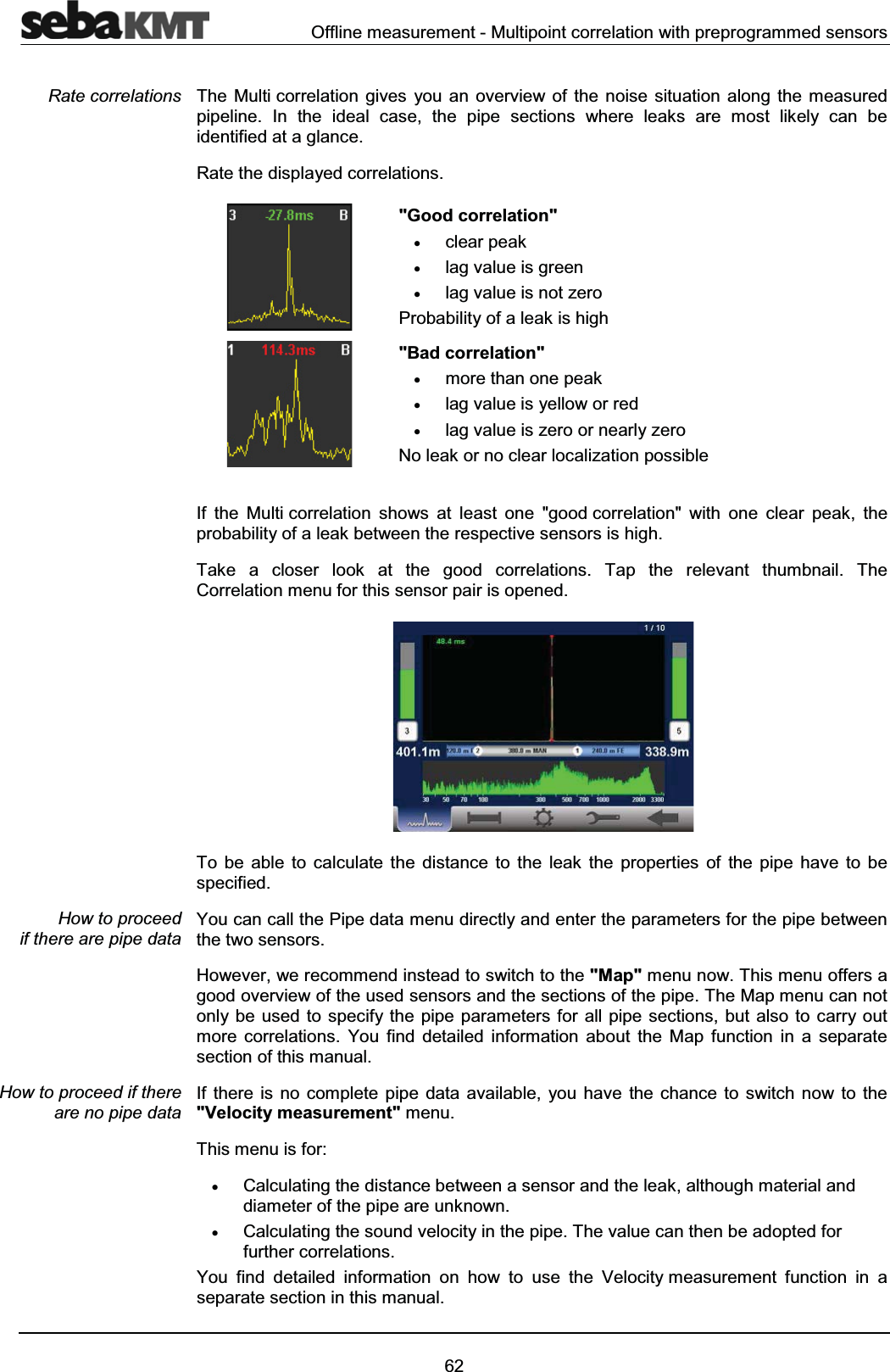 Offline measurement - Multipoint correlation with preprogrammed sensors62The Multi correlation gives you an overview of the noise situation along the measuredpipeline. In the ideal case, the pipe sections where leaks are most likely can be identified at a glance. Rate the displayed correlations."Good correlation"xclear peak xlag value is greenxlag value is not zeroProbability of a leak is high"Bad correlation"xmore than one peak xlag value is yellow or redxlag value is zero or nearly zeroNo leak or no clear localization possibleIf the Multi correlation shows at least one "good correlation" with one clear peak, the probability of a leak between the respective sensors is high.Take a closer look at the good correlations. Tap the relevant thumbnail. The Correlation menu for this sensor pair is opened. To be able to calculate the distance to the leak the properties of the pipe have to be specified.You can call the Pipe data menu directly and enter the parameters for the pipe between the two sensors.However, we recommend instead to switch to the "Map" menu now. This menu offers a good overview of the used sensors and the sections of the pipe. The Map menu can not only be used to specify the pipe parameters for all pipe sections, but also to carry out more correlations. You find detailed information about the Map function in a separate section of this manual.If there is no complete pipe data available, you have the chance to switch now to the "Velocity measurement" menu. This menu is for:xCalculating the distance between a sensor and the leak, although material and diameter of the pipe are unknown.xCalculating the sound velocity in the pipe. The value can then be adopted for further correlations.You find detailed information on how to use the Velocity measurement function in a separate section in this manual.Rate correlationsHow to proceed if there are pipe dataHow to proceed if there are no pipe data