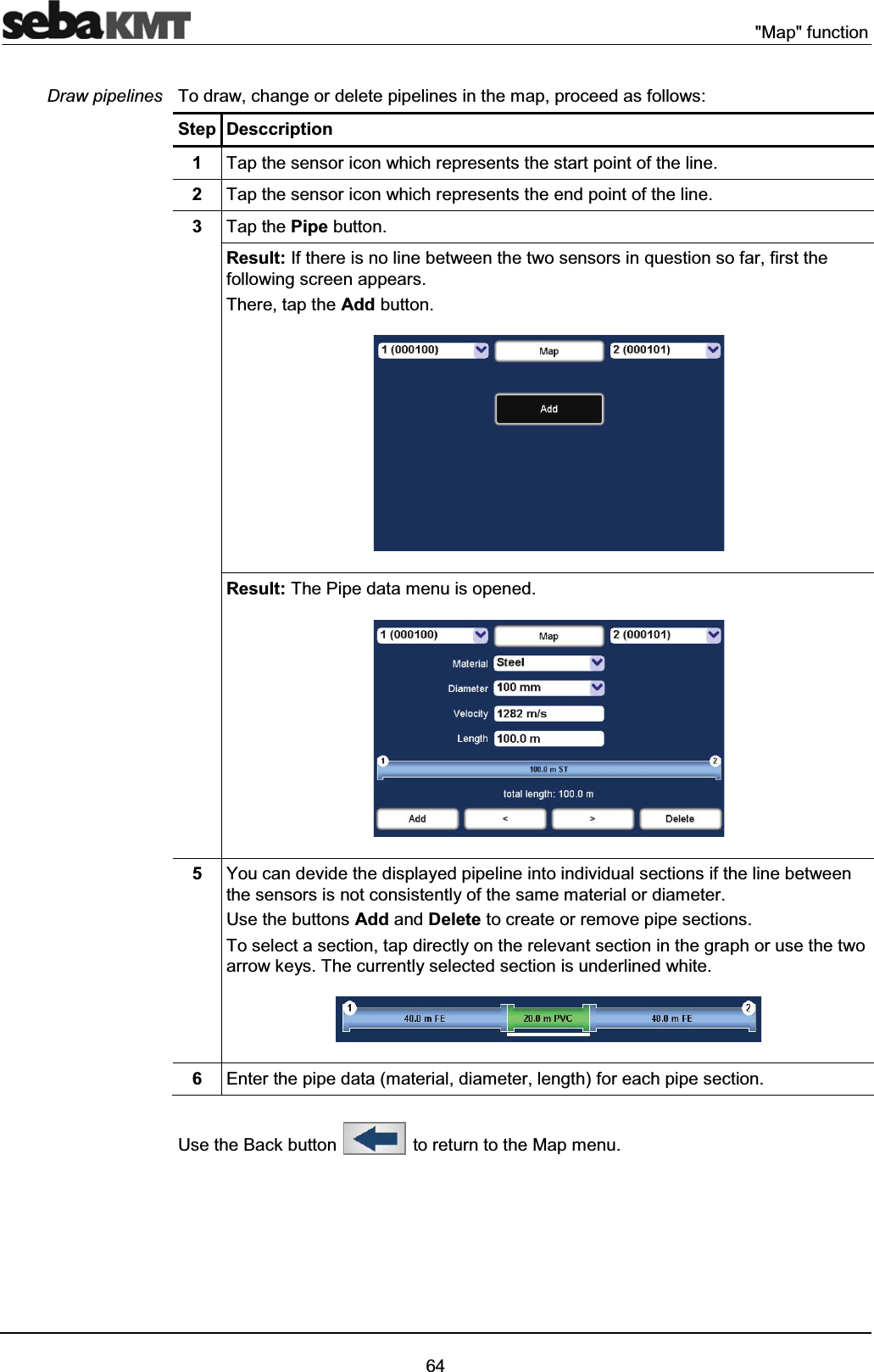 "Map" function64To draw, change or delete pipelines in the map, proceed as follows:Step Desccription1Tap the sensor icon which represents the start point of the line.2Tap the sensor icon which represents the end point of the line.3Tap the Pipe button.Result: If there is no line between the two sensors in question so far, first the following screen appears.There, tap the Add button.Result: The Pipe data menu is opened.5You can devide the displayed pipeline into individual sections if the line between the sensors is not consistently of the same material or diameter.Use the buttons Add and Delete to create or remove pipe sections.To select a section, tap directly on the relevant section in the graph or use the two arrow keys. The currently selected section is underlined white.6Enter the pipe data (material, diameter, length) for each pipe section.Use the Back button to return to the Map menu.Draw pipelines