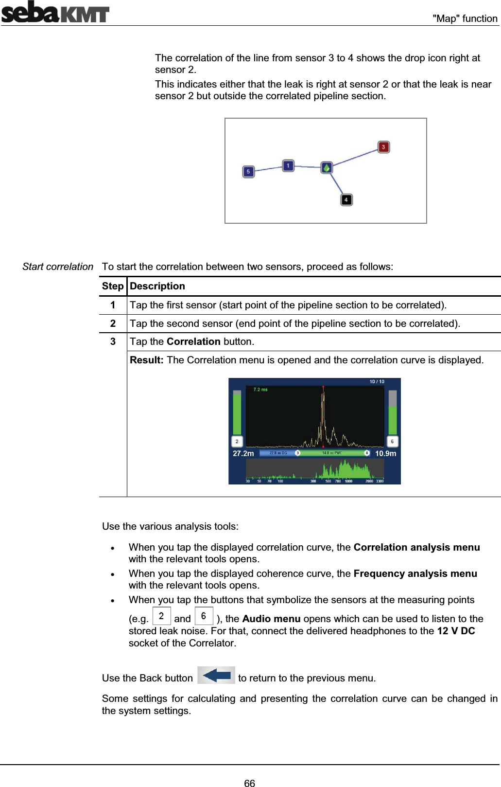 "Map" function66The correlation of the line from sensor 3 to 4 shows the drop icon right at sensor 2. This indicates either that the leak is right at sensor 2 or that the leak is near sensor 2 but outside the correlated pipeline section. To start the correlation between two sensors, proceed as follows: Step Description1Tap the first sensor (start point of the pipeline section to be correlated).2Tap the second sensor (end point of the pipeline section to be correlated).3Tap the Correlation button.Result: The Correlation menu is opened and the correlation curve is displayed. Use the various analysis tools:xWhen you tap the displayed correlation curve, the Correlation analysis menuwith the relevant tools opens.xWhen you tap the displayed coherence curve, the Frequency analysis menuwith the relevant tools opens.xWhen you tap the buttons that symbolize the sensors at the measuring points(e.g. and ), the Audio menu opens which can be used to listen to the stored leak noise. For that, connect the delivered headphones to the 12 V DCsocket of the Correlator.Use the Back button to return to the previous menu. Some settings for calculating and presenting the correlation curve can be changed in the system settings.Start correlation