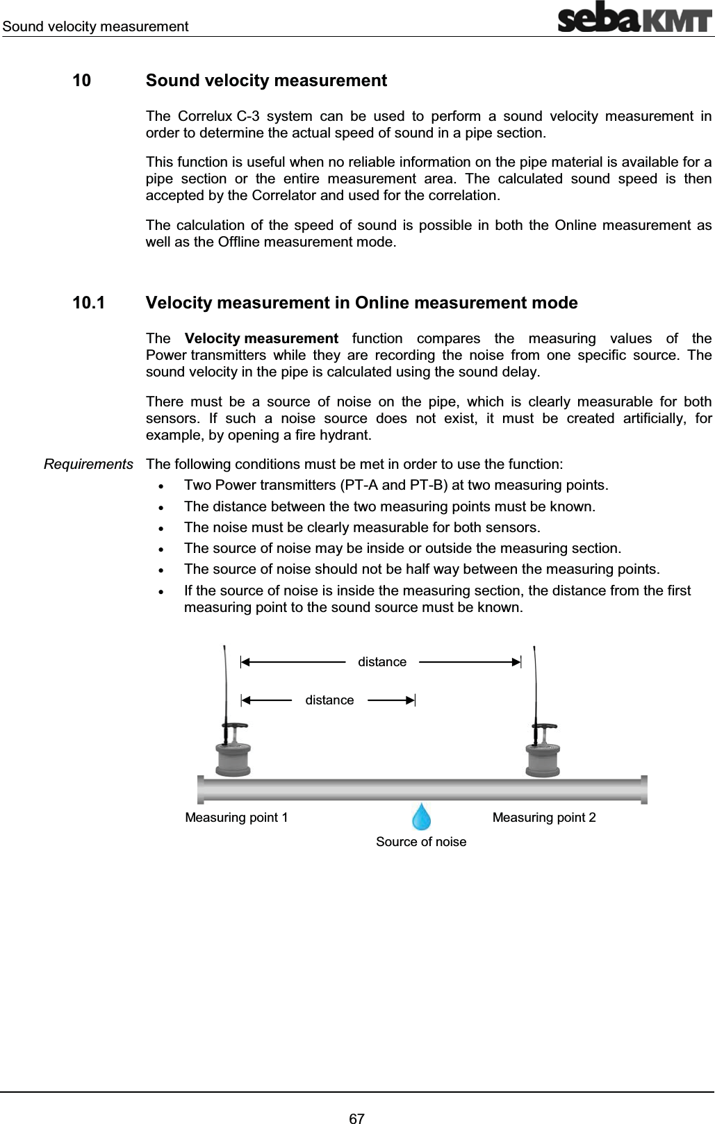 Sound velocity measurement6710 Sound velocity measurement The Correlux C-3 system can be used to perform a sound velocity measurement in order to determine the actual speed of sound in a pipe section. This function is useful when no reliable information on the pipe material is available for a pipe section or the entire measurement area. The calculated sound speed is then accepted by the Correlator and used for the correlation.The calculation of the speed of sound is possible in both the Online measurement as well as the Offline measurement mode.10.1 Velocity measurement in Online measurement mode The Velocity measurement function compares the measuring values of thePower transmitters while they are recording the noise from one specific source. The sound velocity in the pipe is calculated using the sound delay.There must be a source of noise on the pipe, which is clearly measurable for both sensors. If such a noise source does not exist, it must be created artificially, for example, by opening a fire hydrant.The following conditions must be met in order to use the function:xTwo Power transmitters (PT-A and PT-B) at two measuring points.xThe distance between the two measuring points must be known.xThe noise must be clearly measurable for both sensors.xThe source of noise may be inside or outside the measuring section.xThe source of noise should not be half way between the measuring points.xIf the source of noise is inside the measuring section, the distance from the first measuring point to the sound source must be known.RequirementsSource of noisedistancedistanceMeasuring point 2Measuring point 1