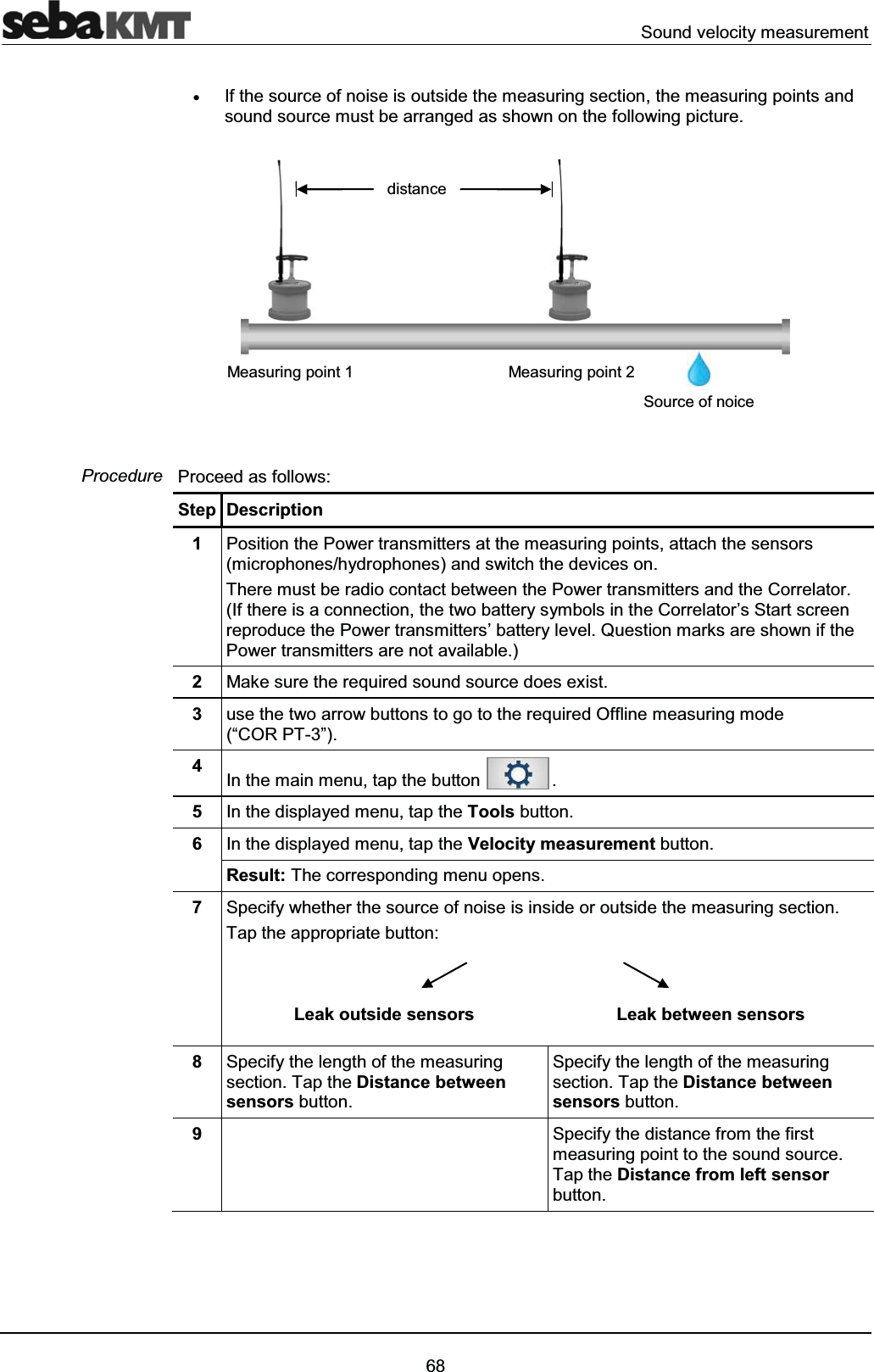 Sound velocity measurement68xIf the source of noise is outside the measuring section, the measuring points and sound source must be arranged as shown on the following picture. Proceed as follows:Step Description1Position the Power transmitters at the measuring points, attach the sensors (microphones/hydrophones) and switch the devices on.There must be radio contact between the Power transmitters and the Correlator. (If there is a connection, the two battery symbols in the Correlator’s Start screen reproduce the Power transmitters’ battery level. Question marks are shown if thePower transmitters are not available.)2Make sure the required sound source does exist.3use the two arrow buttons to go to the required Offline measuring mode (“COR PT-3”).4In the main menu, tap the button .5In the displayed menu, tap the Tools button. 6In the displayed menu, tap the Velocity measurement button.Result: The corresponding menu opens.7Specify whether the source of noise is inside or outside the measuring section.Tap the appropriate button: Leak outside sensors Leak between sensors8Specify the length of the measuring section. Tap the Distance between sensors button.Specify the length of the measuring section. Tap the Distance between sensors button.9Specify the distance from the first measuring point to the sound source. Tap the Distance from left sensorbutton.ProcedureSource of noicedistanceMeasuring point 2Measuring point 1