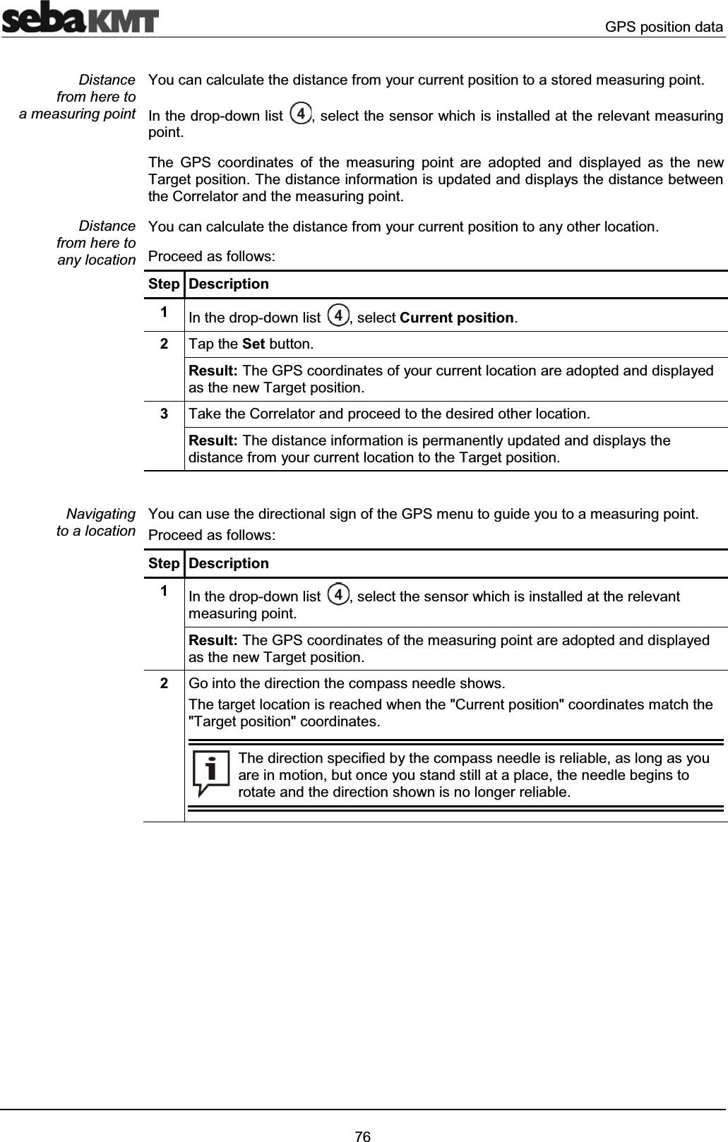 GPS position data76You can calculate the distance from your current position to a stored measuring point.In the drop-down list , select the sensor which is installed at the relevant measuring point. The GPS coordinates of the measuring point are adopted and displayed as the newTarget position. The distance information is updated and displays the distance between the Correlator and the measuring point.You can calculate the distance from your current position to any other location.Proceed as follows:Step Description1In the drop-down list , select Current position.2Tap the Set button.Result: The GPS coordinates of your current location are adopted and displayedas the new Target position.3Take the Correlator and proceed to the desired other location.Result: The distance information is permanently updated and displays the distance from your current location to the Target position.You can use the directional sign of the GPS menu to guide you to a measuring point.Proceed as follows:Step Description1In the drop-down list , select the sensor which is installed at the relevant measuring point. Result: The GPS coordinates of the measuring point are adopted and displayed as the new Target position.2Go into the direction the compass needle shows.The target location is reached when the "Current position" coordinates match the "Target position" coordinates. The direction specified by the compass needle is reliable, as long as youare in motion, but once you stand still at a place, the needle begins to rotate and the direction shown is no longer reliable.Distancefrom here to a measuring point Distance from here to any locationNavigatingto a location