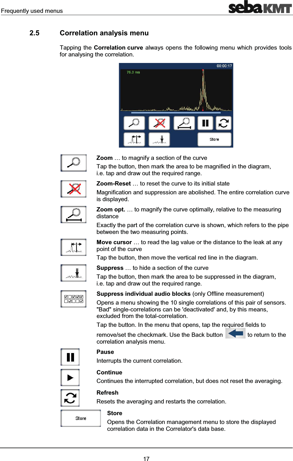 Frequently used menus172.5 Correlation analysis menuTapping the Correlation curve always opens the following menu which provides tools for analysing the correlation. Zoom … to magnify a section of the curveTap the button, then mark the area to be magnified in the diagram,i.e. tap and draw out the required range.Zoom-Reset … to reset the curve to its initial stateMagnification and suppression are abolished. The entire correlation curveis displayed.Zoom opt. … to magnify the curve optimally, relative to the measuring distanceExactly the part of the correlation curve is shown, which refers to the pipebetween the two measuring points.Move cursor … to read the lag value or the distance to the leak at any point of the curveTap the button, then move the vertical red line in the diagram. Suppress … to hide a section of the curveTap the button, then mark the area to be suppressed in the diagram, i.e. tap and draw out the required range.Suppress individual audio blocks (only Offline measurement)Opens a menu showing the 10 single correlations of this pair of sensors. "Bad" single-correlations can be 'deactivated' and, by this means, excluded from the total-correlation. Tap the button. In the menu that opens, tap the required fields to remove/set the checkmark. Use the Back button to return to the correlation analysis menu. Pause Interrupts the current correlation.ContinueContinues the interrupted correlation, but does not reset the averaging.RefreshResets the averaging and restarts the correlation.StoreOpens the Correlation management menu to store the displayed correlation data in the Correlator's data base.