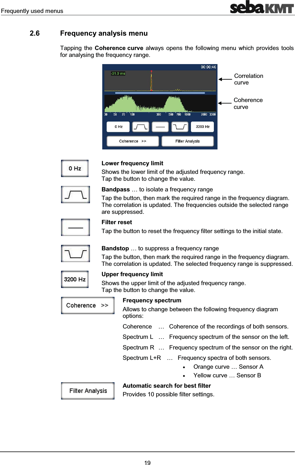 Frequently used menus192.6 Frequency analysis menuTapping the Coherence curve always opens the following menu which provides tools for analysing the frequency range.Lower frequency limitShows the lower limit of the adjusted frequency range.Tap the button to change the value.Bandpass … to isolate a frequency range Tap the button, then mark the required range in the frequency diagram. The correlation is updated. The frequencies outside the selected range are suppressed.Filter resetTap the button to reset the frequency filter settings to the initial state. Bandstop … to suppress a frequency range Tap the button, then mark the required range in the frequency diagram. The correlation is updated. The selected frequency range is suppressed.Upper frequency limit Shows the upper limit of the adjusted frequency range.Tap the button to change the value.Frequency spectrum Allows to change between the following frequency diagram options:Coherence … Coherence of the recordings of both sensors.Spectrum L … Frequency spectrum of the sensor on the left.Spectrum R … Frequency spectrum of the sensor on the right.Spectrum L+R … Frequency spectra of both sensors.xOrange curve … Sensor AxYellow curve … Sensor BAutomatic search for best filter Provides 10 possible filter settings. Coherence curveCorrelation curve