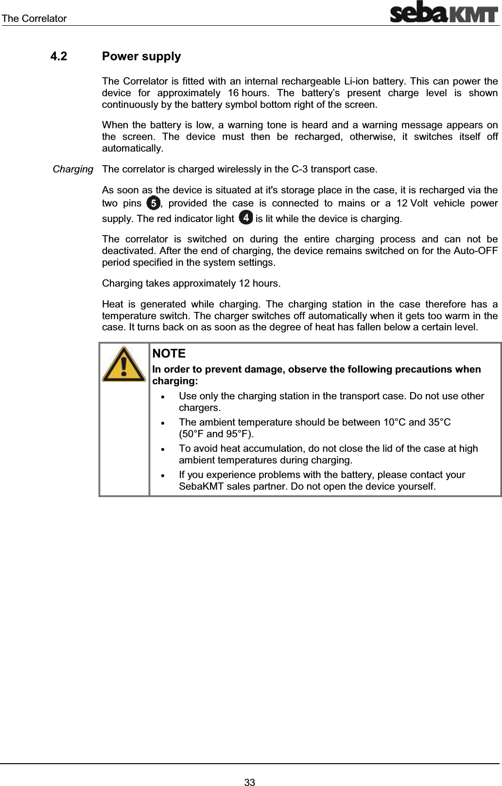 The Correlator334.2 Power supplyThe Correlator is fitted with an internal rechargeable Li-ion battery. This can power the device for approximately 16 hours. The battery’s present charge level is shown continuously by the battery symbol bottom right of the screen.When the battery is low, a warning tone is heard and a warning message appears onthe screen. The device must then be recharged, otherwise, it switches itself off automatically.The correlator is charged wirelessly in the C-3 transport case.As soon as the device is situated at it's storage place in the case, it is recharged via the two pins , provided the case is connected to mains or a 12 Volt vehicle power supply. The red indicator light is lit while the device is charging. The correlator is switched on during the entire charging process and can not be deactivated. After the end of charging, the device remains switched on for the Auto-OFF period specified in the system settings. Charging takes approximately 12 hours.Heat is generated while charging. The charging station in the case therefore has atemperature switch. The charger switches off automatically when it gets too warm in the case. It turns back on as soon as the degree of heat has fallen below a certain level.NOTEIn order to prevent damage, observe the following precautions when charging:xUse only the charging station in the transport case. Do not use otherchargers.xThe ambient temperature should be between 10°C and 35°C (50°F and 95°F).xTo avoid heat accumulation, do not close the lid of the case at high ambient temperatures during charging.xIf you experience problems with the battery, please contact your SebaKMT sales partner. Do not open the device yourself.Charging