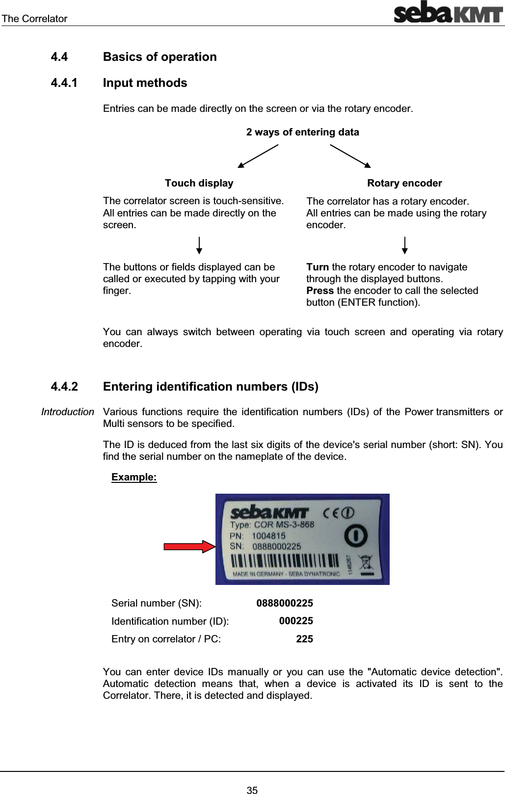 The Correlator354.4 Basics of operation4.4.1 Input methodsEntries can be made directly on the screen or via the rotary encoder.2 ways of entering dataTouch display Rotary encoderThe correlator screen is touch-sensitive.All entries can be made directly on the screen.The correlator has a rotary encoder.All entries can be made using the rotary encoder.The buttons or fields displayed can be called or executed by tapping with your finger.Turn the rotary encoder to navigate through the displayed buttons.Press the encoder to call the selectedbutton (ENTER function).You can always switch between operating via touch screen and operating via rotary encoder.4.4.2 Entering identification numbers (IDs)Various functions require the identification numbers (IDs) of the Power transmitters or Multi sensors to be specified.The ID is deduced from the last six digits of the device's serial number (short: SN). You find the serial number on the nameplate of the device.Example:Serial number (SN): 0888000225Identification number (ID): 000225Entry on correlator / PC: 225You can enter device IDs manually or you can use the "Automatic device detection".Automatic detection means that, when a device is activated its ID is sent to the Correlator. There, it is detected and displayed.Introduction