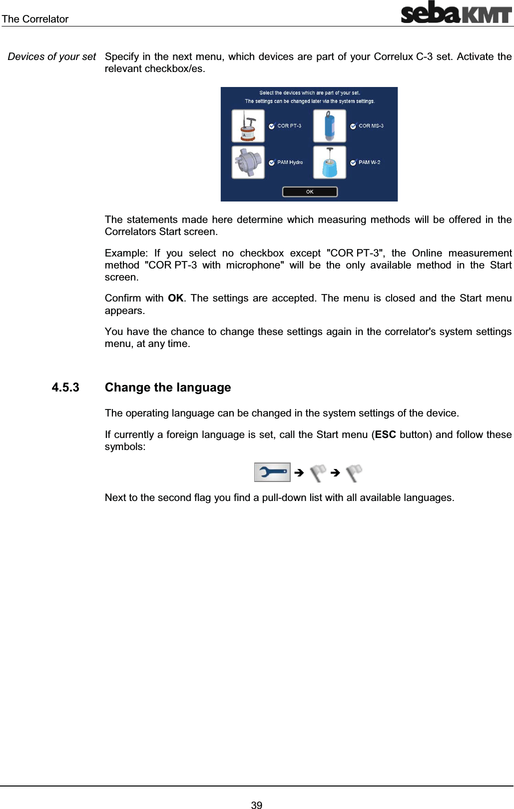 The Correlator39Specify in the next menu, which devices are part of your Correlux C-3 set. Activate therelevant checkbox/es.The statements made here determine which measuring methods will be offered in the Correlators Start screen.Example: If you select no checkbox except "COR PT-3", the Online measurement method "COR PT-3 with microphone" will be the only available method in the Start screen. Confirm with OK. The settings are accepted. The menu is closed and the Start menu appears. You have the chance to change these settings again in the correlator's system settings menu, at any time.4.5.3 Change the languageThe operating language can be changed in the system settings of the device.If currently a foreign language is set, call the Start menu (ESC button) and follow these symbols:ÎÎNext to the second flag you find a pull-down list with all available languages. Devices of your set