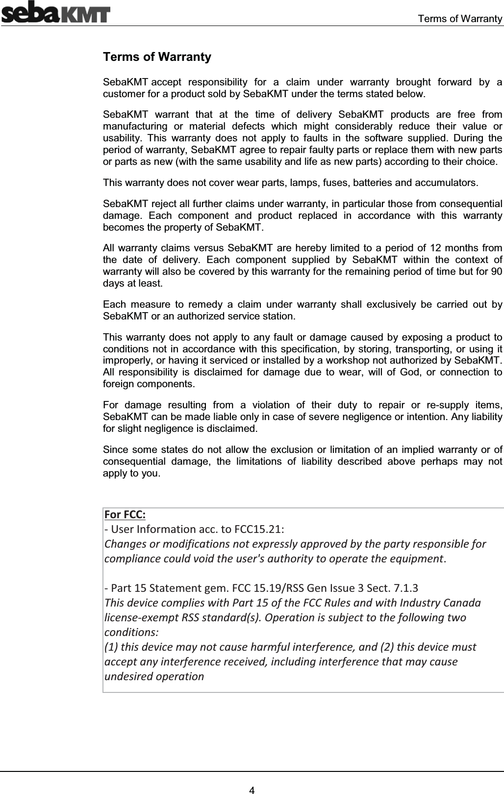 Terms of Warranty4Terms of WarrantySebaKMT accept responsibility for a claim under warranty brought forward by a customer for a product sold by SebaKMT under the terms stated below.SebaKMT warrant that at the time of delivery SebaKMT products are free from manufacturing or material defects which might considerably reduce their value or usability. This warranty does not apply to faults in the software supplied. During the period of warranty, SebaKMT agree to repair faulty parts or replace them with new parts or parts as new (with the same usability and life as new parts) according to their choice. This warranty does not cover wear parts, lamps, fuses, batteries and accumulators.SebaKMT reject all further claims under warranty, in particular those from consequential damage. Each component and product replaced in accordance with this warranty becomes the property of SebaKMT.All warranty claims versus SebaKMT are hereby limited to a period of 12 months from the date of delivery. Each component supplied by SebaKMT within the context of warranty will also be covered by this warranty for the remaining period of time but for 90 days at least.Each measure to remedy a claim under warranty shall exclusively be carried out by SebaKMT or an authorized service station.This warranty does not apply to any fault or damage caused by exposing a product to conditions not in accordance with this specification, by storing, transporting, or using it improperly, or having it serviced or installed by a workshop not authorized by SebaKMT. All responsibility is disclaimed for damage due to wear, will of God, or connection to foreign components. For damage resulting from a violation of their duty to repair or re-supply items, SebaKMT can be made liable only in case of severe negligence or intention. Any liability for slight negligence is disclaimed.Since some states do not allow the exclusion or limitation of an implied warranty or of consequential damage, the limitations of liability described above perhaps may not apply to you.For FCC: - User Information acc. to FCC15.21: Changes or modifications not expressly approved by the party responsible for compliance could void the user's authority to operate the equipment. - Part 15 Statement gem. FCC 15.19/RSS Gen Issue 3 Sect. 7.1.3 This device complies with Part 15 of the FCC Rules and with Industry Canada license-exempt RSS standard(s). Operation is subject to the following two conditions: (1) this device may not cause harmful interference, and (2) this device must accept any interference received, including interference that may cause undesired operation