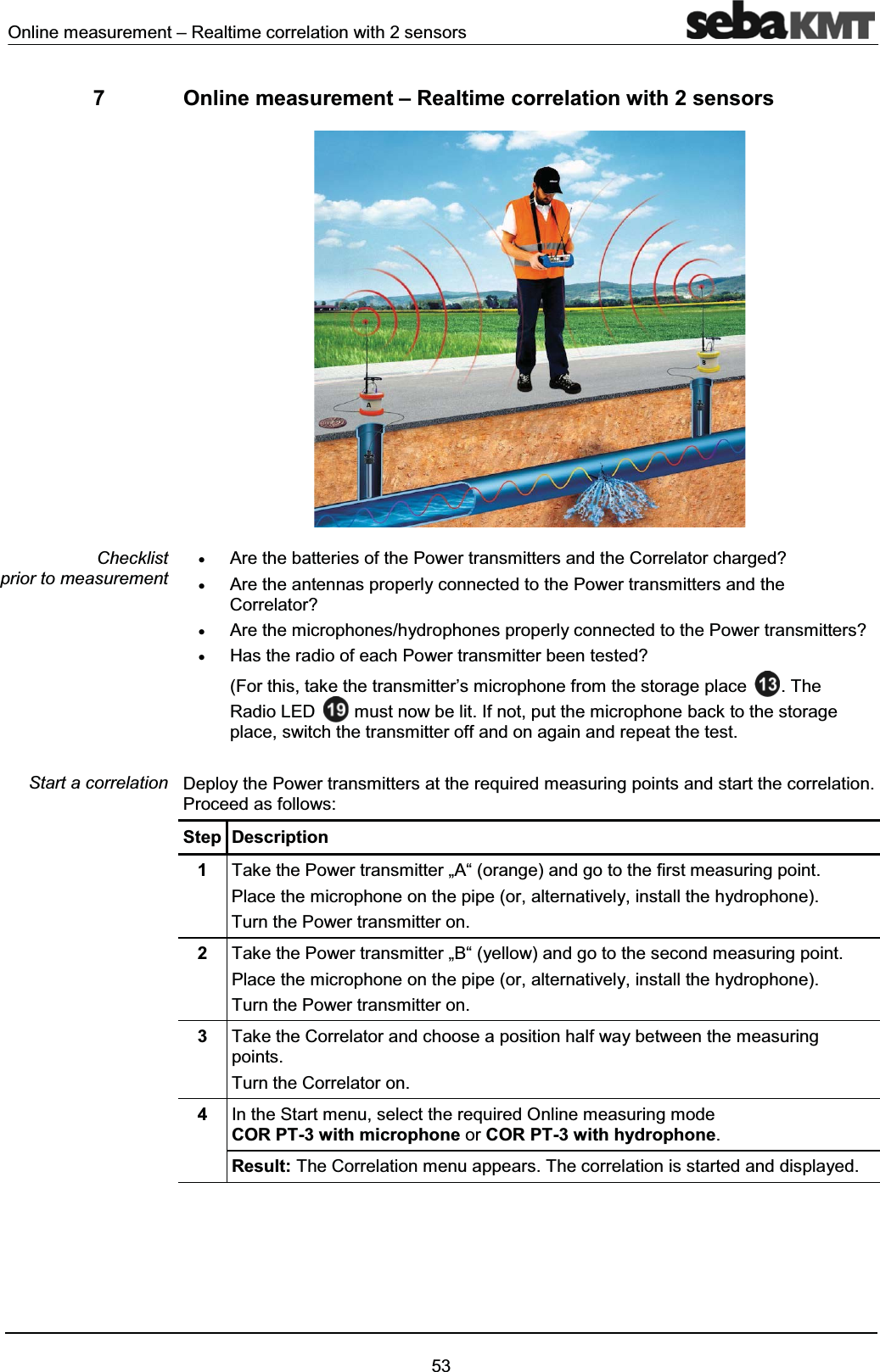 Online measurement – Realtime correlation with 2 sensors537 Online measurement – Realtime correlation with 2 sensorsxAre the batteries of the Power transmitters and the Correlator charged?xAre the antennas properly connected to the Power transmitters and the Correlator?xAre the microphones/hydrophones properly connected to the Power transmitters?xHas the radio of each Power transmitter been tested?(For this, take the transmitter’s microphone from the storage place . The Radio LED must now be lit. If not, put the microphone back to the storage place, switch the transmitter off and on again and repeat the test.Deploy the Power transmitters at the required measuring points and start the correlation. Proceed as follows:Step Description1Take the Power transmitter „A“ (orange) and go to the first measuring point.Place the microphone on the pipe (or, alternatively, install the hydrophone).Turn the Power transmitter on. 2Take the Power transmitter „B“ (yellow) and go to the second measuring point.Place the microphone on the pipe (or, alternatively, install the hydrophone).Turn the Power transmitter on.3Take the Correlator and choose a position half way between the measuring points.Turn the Correlator on.4In the Start menu, select the required Online measuring mode COR PT-3 with microphone or COR PT-3 with hydrophone.Result: The Correlation menu appears. The correlation is started and displayed. Checklist prior to measurementStart a correlation