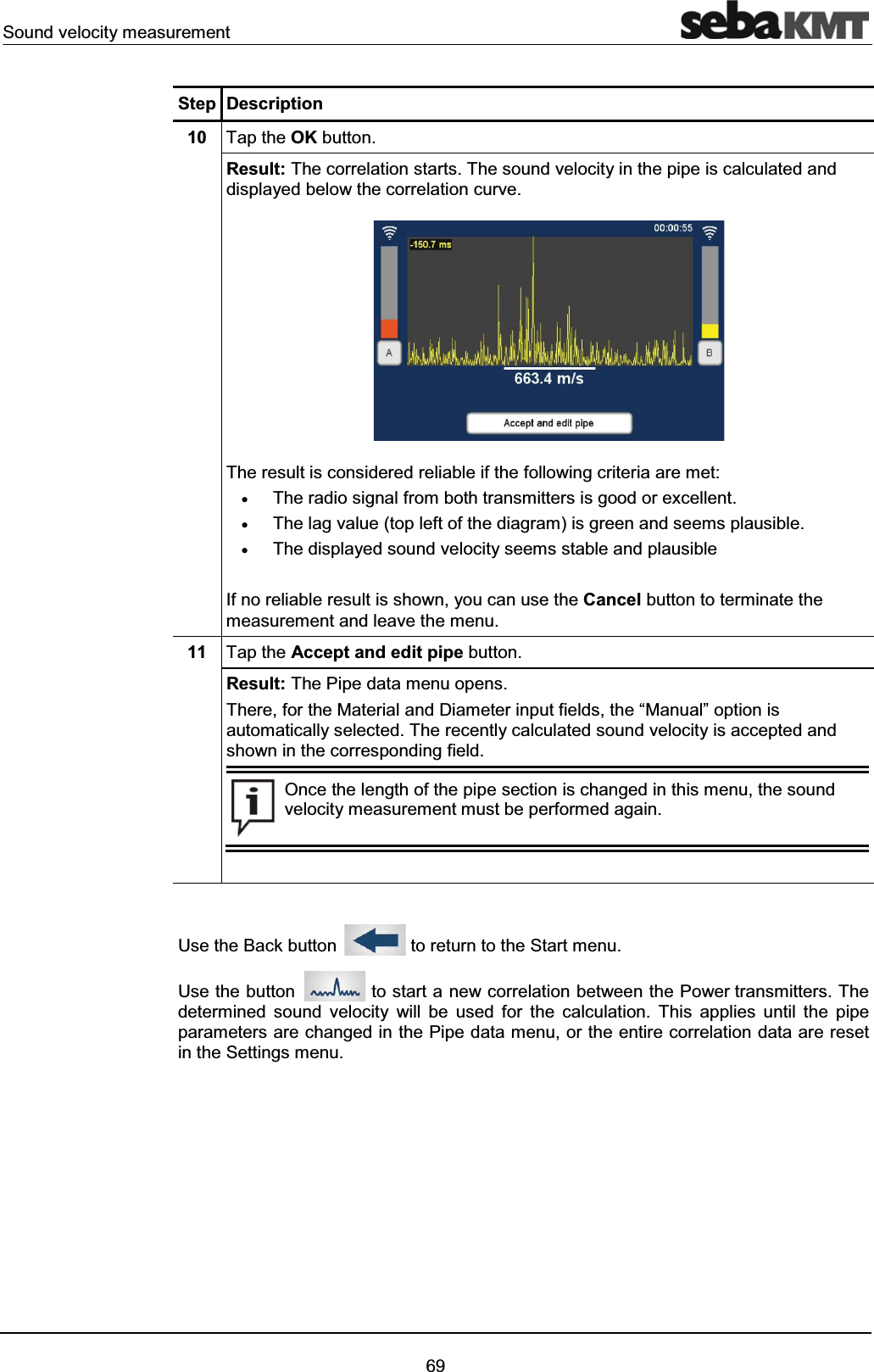 Sound velocity measurement69Step Description10 Tap the OK button.Result: The correlation starts. The sound velocity in the pipe is calculated and displayed below the correlation curve.The result is considered reliable if the following criteria are met:xThe radio signal from both transmitters is good or excellent.xThe lag value (top left of the diagram) is green and seems plausible.xThe displayed sound velocity seems stable and plausibleIf no reliable result is shown, you can use the Cancel button to terminate the measurement and leave the menu. 11 Tap the Accept and edit pipe button.Result: The Pipe data menu opens. There, for the Material and Diameter input fields, the “Manual” option is automatically selected. The recently calculated sound velocity is accepted and shown in the corresponding field.Once the length of the pipe section is changed in this menu, the sound velocity measurement must be performed again.Use the Back button to return to the Start menu. Use the button to start a new correlation between the Power transmitters. The determined sound velocity will be used for the calculation. This applies until the pipe parameters are changed in the Pipe data menu, or the entire correlation data are reset in the Settings menu.