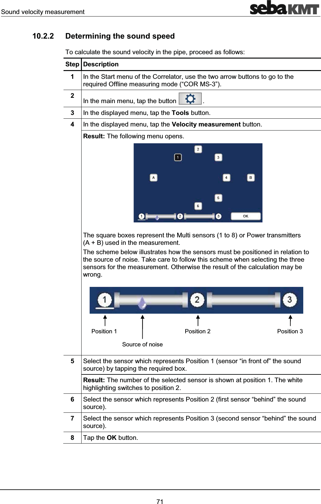 Sound velocity measurement7110.2.2 Determining the sound speedTo calculate the sound velocity in the pipe, proceed as follows: Step Description1In the Start menu of the Correlator, use the two arrow buttons to go to the required Offline measuring mode (“COR MS-3”).2In the main menu, tap the button .3In the displayed menu, tap the Tools button.4In the displayed menu, tap the Velocity measurement button.Result: The following menu opens.The square boxes represent the Multi sensors (1 to 8) or Power transmitters(A + B) used in the measurement. The scheme below illustrates how the sensors must be positioned in relation to the source of noise. Take care to follow this scheme when selecting the three sensors for the measurement. Otherwise the result of the calculation may bewrong.5Select the sensor which represents Position 1 (sensor “in front of” the sound source) by tapping the required box.Result: The number of the selected sensor is shown at position 1. The white highlighting switches to position 2.6Select the sensor which represents Position 2 (first sensor “behind” the sound source).7Select the sensor which represents Position 3 (second sensor “behind” the sound source). 8Tap the OK button.Position 1 Position 2 Position 3Source of noise