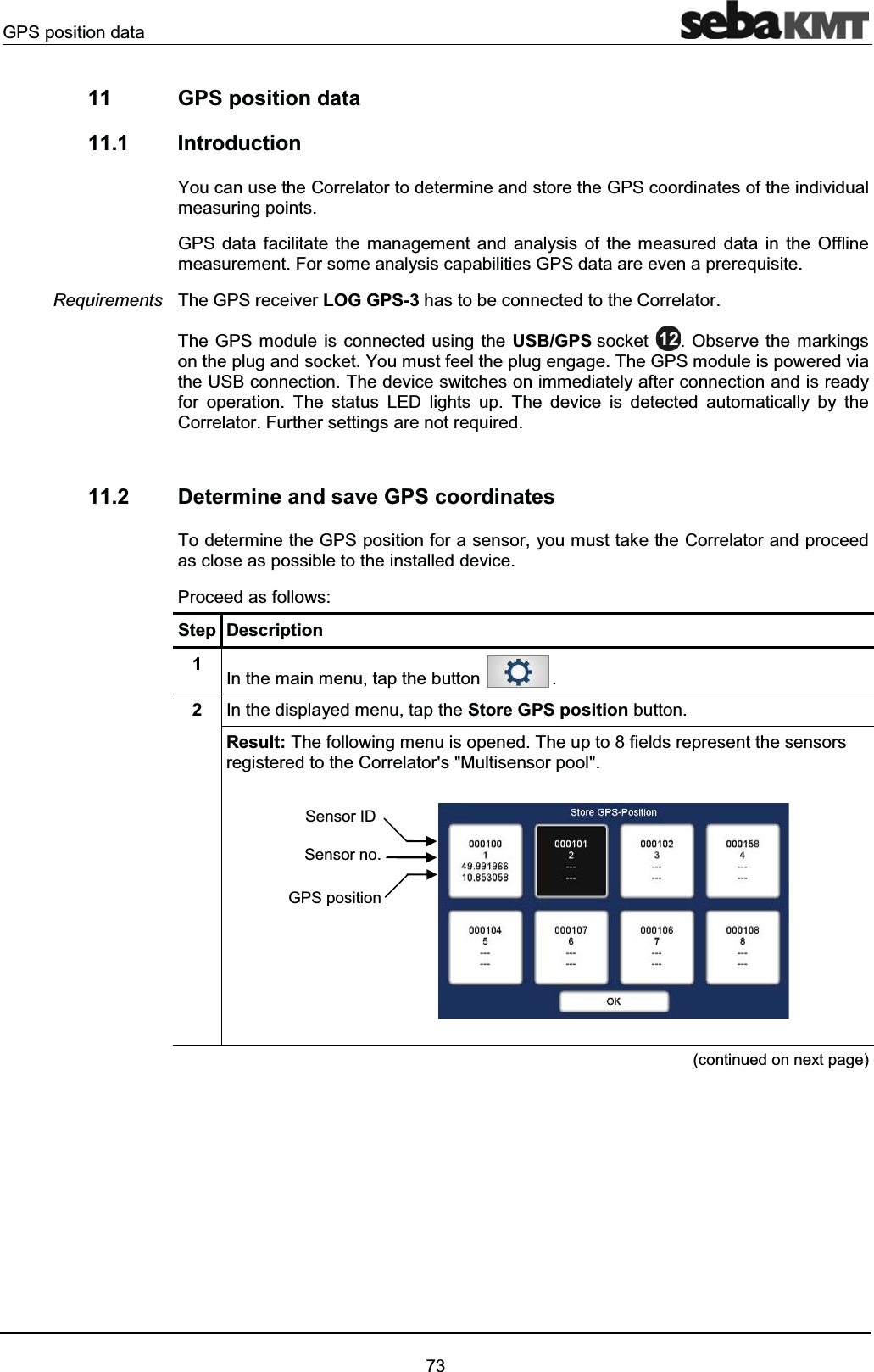 GPS position data7311 GPS position data11.1 IntroductionYou can use the Correlator to determine and store the GPS coordinates of the individual measuring points.GPS data facilitate the management and analysis of the measured data in the Offlinemeasurement. For some analysis capabilities GPS data are even a prerequisite.The GPS receiver LOG GPS-3 has to be connected to the Correlator.The GPS module is connected using the USB/GPS socket . Observe the markings on the plug and socket. You must feel the plug engage. The GPS module is powered via the USB connection. The device switches on immediately after connection and is ready for operation. The status LED lights up. The device is detected automatically by the Correlator. Further settings are not required.11.2 Determine and save GPS coordinatesTo determine the GPS position for a sensor, you must take the Correlator and proceed as close as possible to the installed device.Proceed as follows:Step Description1In the main menu, tap the button .2In the displayed menu, tap the Store GPS position button.Result: The following menu is opened. The up to 8 fields represent the sensors registered to the Correlator's "Multisensor pool". (continued on next page)RequirementsSensor IDSensor no.GPS position
