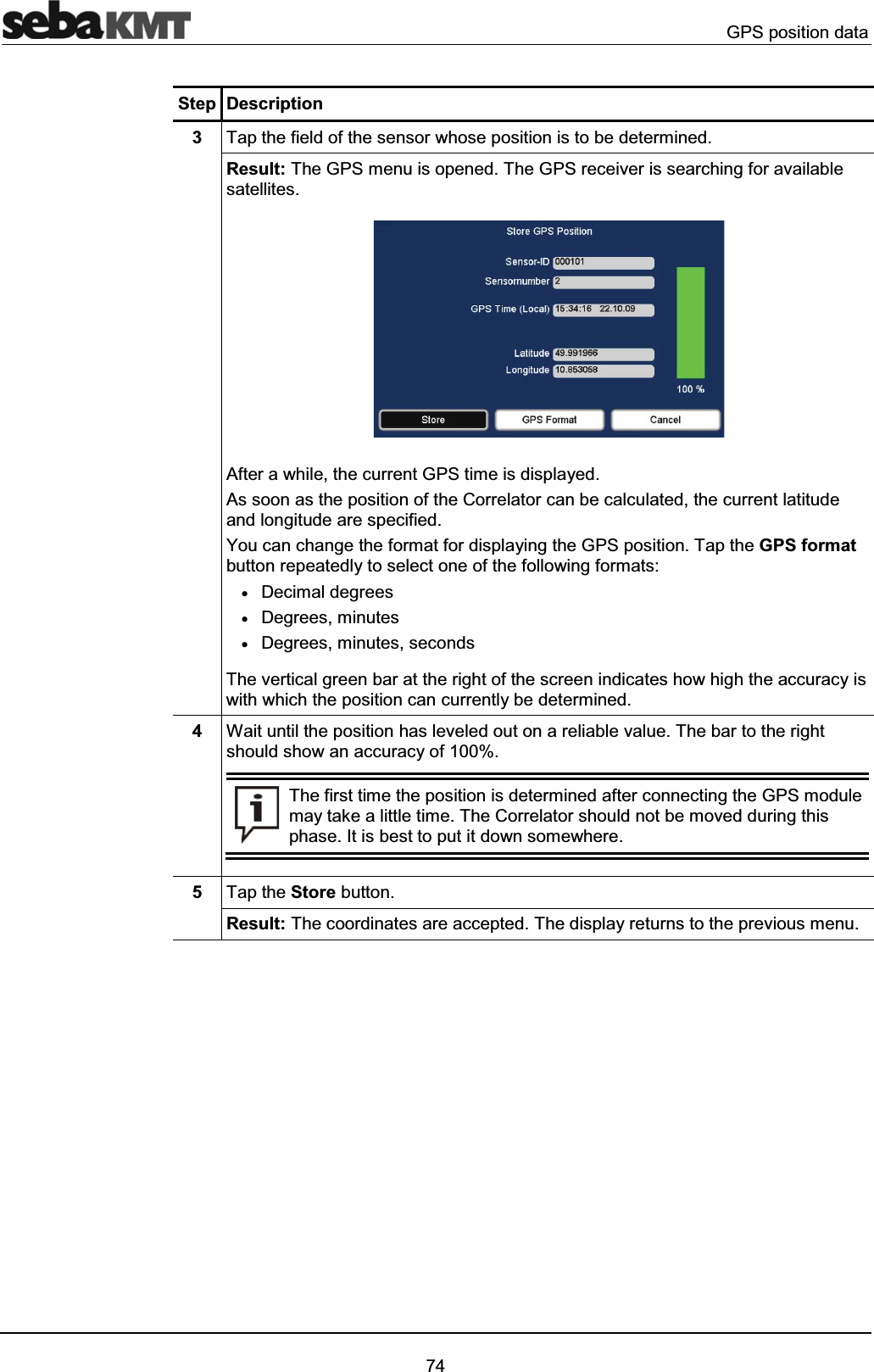 GPS position data74Step Description3Tap the field of the sensor whose position is to be determined.Result: The GPS menu is opened. The GPS receiver is searching for available satellites.After a while, the current GPS time is displayed.As soon as the position of the Correlator can be calculated, the current latitude and longitude are specified.You can change the format for displaying the GPS position. Tap the GPS formatbutton repeatedly to select one of the following formats:xDecimal degreesxDegrees, minutesxDegrees, minutes, secondsThe vertical green bar at the right of the screen indicates how high the accuracy is with which the position can currently be determined. 4Wait until the position has leveled out on a reliable value. The bar to the rightshould show an accuracy of 100%.The first time the position is determined after connecting the GPS module may take a little time. The Correlator should not be moved during this phase. It is best to put it down somewhere.5Tap the Store button.Result: The coordinates are accepted. The display returns to the previous menu.