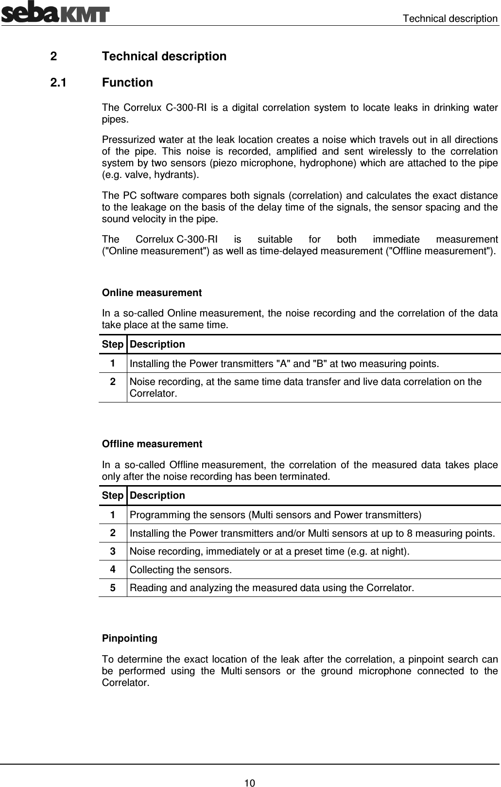 Technical description 10 2 Technical description 2.1 Function The Correlux C-300-RI is a digital correlation system to locate leaks in drinking water pipes. Pressurized water at the leak location creates a noise which travels out in all directions of the pipe. This noise is recorded, amplified and sent wirelessly to the correlation system by two sensors (piezo microphone, hydrophone) which are attached to the pipe (e.g. valve, hydrants). The PC software compares both signals (correlation) and calculates the exact distance to the leakage on the basis of the delay time of the signals, the sensor spacing and the sound velocity in the pipe. The Correlux C-300-RI is suitable for both immediate measurement ("Online measurement") as well as time-delayed measurement ("Offline measurement"). Online measurement In a so-called Online measurement, the noise recording and the correlation of the data take place at the same time. Step Description 1 Installing the Power transmitters "A" and "B" at two measuring points. 2 Noise recording, at the same time data transfer and live data correlation on the Correlator. Offline measurement In a so-called Offline measurement, the correlation of the measured data takes place only after the noise recording has been terminated. Step Description 1 Programming the sensors (Multi sensors and Power transmitters) 2 Installing the Power transmitters and/or Multi sensors at up to 8 measuring points. 3 Noise recording, immediately or at a preset time (e.g. at night). 4 Collecting the sensors. 5 Reading and analyzing the measured data using the Correlator. Pinpointing To determine the exact location of the leak after the correlation, a pinpoint search can be performed using the Multi sensors or the ground microphone connected to the Correlator.