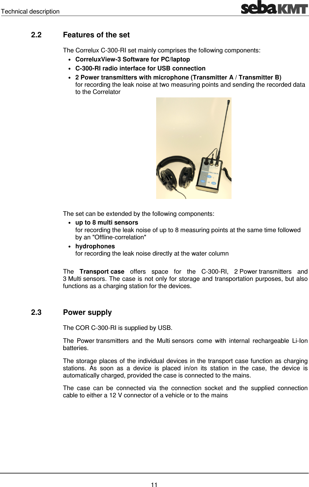 Technical description 11 2.2 Features of the set The Correlux C-300-RI set mainly comprises the following components: • CorreluxView-3 Software for PC/laptop • C-300-RI radio interface for USB connection • 2 Power transmitters with microphone (Transmitter A / Transmitter B) for recording the leak noise at two measuring points and sending the recorded data to the Correlator The set can be extended by the following components: • up to 8 multi sensors for recording the leak noise of up to 8 measuring points at the same time followed by an "Offline-correlation" • hydrophones for recording the leak noise directly at the water column The Transport case offers space for the C-300-RI, 2 Power transmitters and 3 Multi sensors. The case is not only for storage and transportation purposes, but also functions as a charging station for the devices. 2.3 Power supply The COR C-300-RI is supplied by USB. The Power transmitters and the Multi sensors come with internal rechargeable Li-Ion batteries. The storage places of the individual devices in the transport case function as charging stations. As soon as a device is placed in/on its station in the case, the device is automatically charged, provided the case is connected to the mains. The case can be connected via the connection socket and the supplied connection cable to either a 12 V connector of a vehicle or to the mains