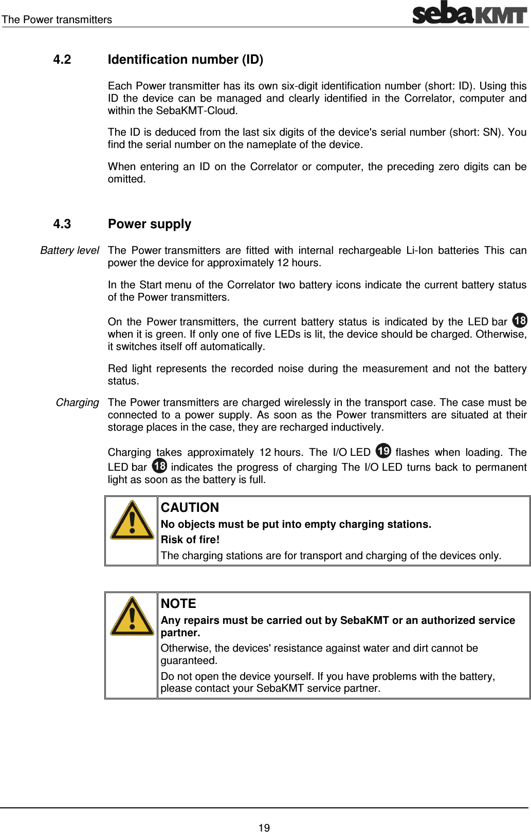 The Power transmitters 19 4.2 Identification number (ID) Each Power transmitter has its own six-digit identification number (short: ID). Using this ID the device can be managed and clearly identified in the Correlator, computer and within the SebaKMT-Cloud. The ID is deduced from the last six digits of the device's serial number (short: SN). You find the serial number on the nameplate of the device. When entering an ID on the Correlator or computer, the preceding zero digits can be omitted. 4.3 Power supply The Power transmitters are fitted with internal rechargeable Li-Ion batteries This can power the device for approximately 12 hours. In the Start menu of the Correlator two battery icons indicate the current battery status of the Power transmitters. On the Power transmitters, the current battery status is indicated by the LED bar when it is green. If only one of five LEDs is lit, the device should be charged. Otherwise, it switches itself off automatically. Red light represents the recorded noise during the measurement and not the battery status. The Power transmitters are charged wirelessly in the transport case. The case must be connected to a power supply. As soon as the Power transmitters are situated at their storage places in the case, they are recharged inductively. Charging takes approximately 12 hours. The I/O LED flashes when loading. The LED bar indicates the progress of charging The I/O LED turns back to permanent light as soon as the battery is full. CAUTION No objects must be put into empty charging stations. Risk of fire! The charging stations are for transport and charging of the devices only. NOTE Any repairs must be carried out by SebaKMT or an authorized service partner. Otherwise, the devices' resistance against water and dirt cannot be guaranteed. Do not open the device yourself. If you have problems with the battery, please contact your SebaKMT service partner. Battery level Charging