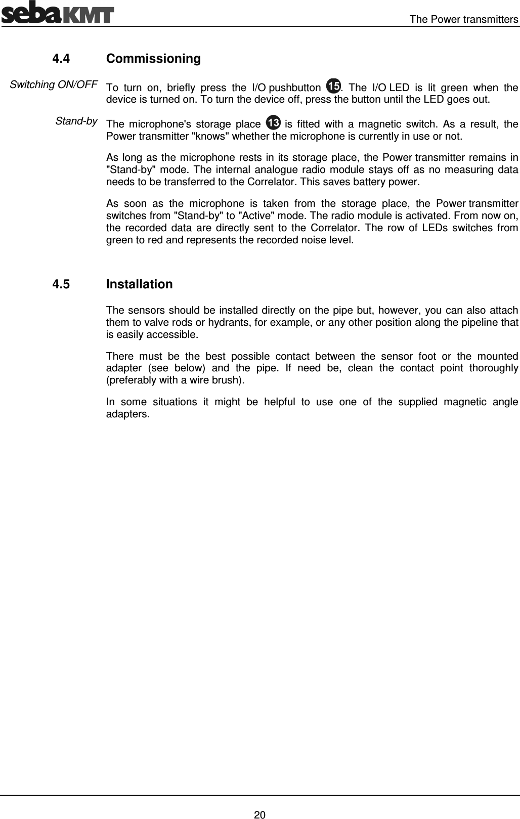 The Power transmitters 20 4.4 Commissioning To turn on, briefly press the I/O pushbutton . The I/O LED is lit green when the device is turned on. To turn the device off, press the button until the LED goes out. The microphone's storage place is fitted with a magnetic switch. As a result, the Power transmitter "knows" whether the microphone is currently in use or not. As long as the microphone rests in its storage place, the Power transmitter remains in "Stand-by" mode. The internal analogue radio module stays off as no measuring data needs to be transferred to the Correlator. This saves battery power. As soon as the microphone is taken from the storage place, the Power transmitter switches from "Stand-by" to "Active" mode. The radio module is activated. From now on, the recorded data are directly sent to the Correlator. The row of LEDs switches from green to red and represents the recorded noise level. 4.5 Installation The sensors should be installed directly on the pipe but, however, you can also attach them to valve rods or hydrants, for example, or any other position along the pipeline that is easily accessible. There must be the best possible contact between the sensor foot or the mounted adapter (see below) and the pipe. If need be, clean the contact point thoroughly (preferably with a wire brush). In some situations it might be helpful to use one of the supplied magnetic angle adapters. Switching ON/OFF Stand-by