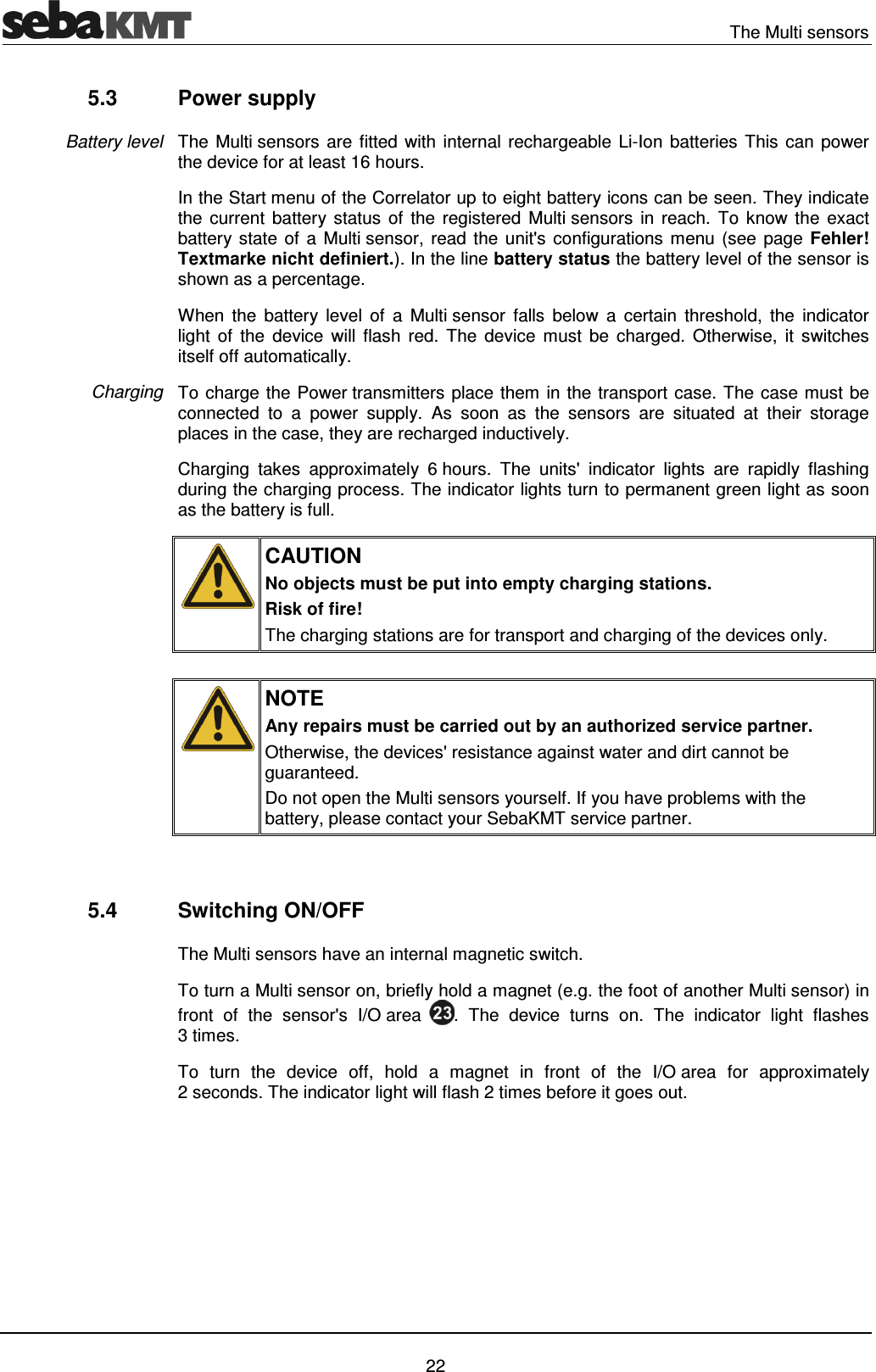 The Multi sensors 22 5.3 Power supply The Multi sensors are fitted with internal rechargeable Li-Ion batteries This can power the device for at least 16 hours. In the Start menu of the Correlator up to eight battery icons can be seen. They indicate the current battery status of the registered Multi sensors in reach. To know the exact battery state of a Multi sensor, read the unit's configurations menu (see page Fehler! Textmarke nicht definiert.). In the line battery status the battery level of the sensor is shown as a percentage. When the battery level of a Multi sensor falls below a certain threshold, the indicator light of the device will flash red. The device must be charged. Otherwise, it switches itself off automatically. To charge the Power transmitters place them in the transport case. The case must be connected to a power supply. As soon as the sensors are situated at their storage places in the case, they are recharged inductively. Charging takes approximately 6 hours. The units' indicator lights are rapidly flashing during the charging process. The indicator lights turn to permanent green light as soon as the battery is full. CAUTION No objects must be put into empty charging stations. Risk of fire! The charging stations are for transport and charging of the devices only. NOTE Any repairs must be carried out by an authorized service partner. Otherwise, the devices' resistance against water and dirt cannot be guaranteed. Do not open the Multi sensors yourself. If you have problems with the battery, please contact your SebaKMT service partner. 5.4 Switching ON/OFF The Multi sensors have an internal magnetic switch. To turn a Multi sensor on, briefly hold a magnet (e.g. the foot of another Multi sensor) in front of the sensor's I/O area . The device turns on. The indicator light flashes 3 times. To turn the device off, hold a magnet in front of the I/O area for approximately 2 seconds. The indicator light will flash 2 times before it goes out. Battery level Charging