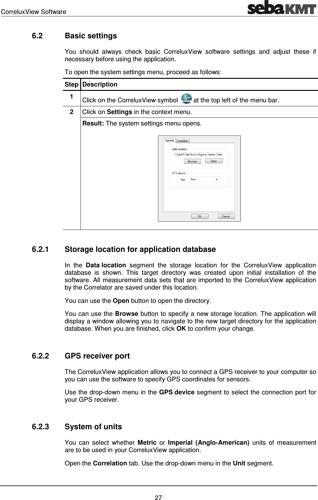 CorreluxView Software 27 6.2 Basic settings You should always check basic CorreluxView software settings and adjust these if necessary before using the application. To open the system settings menu, proceed as follows: Step Description 1 Click on the CorreluxView symbol at the top left of the menu bar. 2 Click on Settings in the context menu. Result: The system settings menu opens. 6.2.1 Storage location for application database In the Data location segment the storage location for the CorreluxView application database is shown. This target directory was created upon initial installation of the software. All measurement data sets that are imported to the CorreluxView application by the Correlator are saved under this location. You can use the Open button to open the directory. You can use the Browse button to specify a new storage location. The application will display a window allowing you to navigate to the new target directory for the application database. When you are finished, click OK to confirm your change. 6.2.2 GPS receiver port The CorreluxView application allows you to connect a GPS receiver to your computer so you can use the software to specify GPS coordinates for sensors. Use the drop-down menu in the GPS device segment to select the connection port for your GPS receiver. 6.2.3 System of units You can select whether Metric or Imperial (Anglo-American) units of measurement are to be used in your CorreluxView application. Open the Correlation tab. Use the drop-down menu in the Unit segment.
