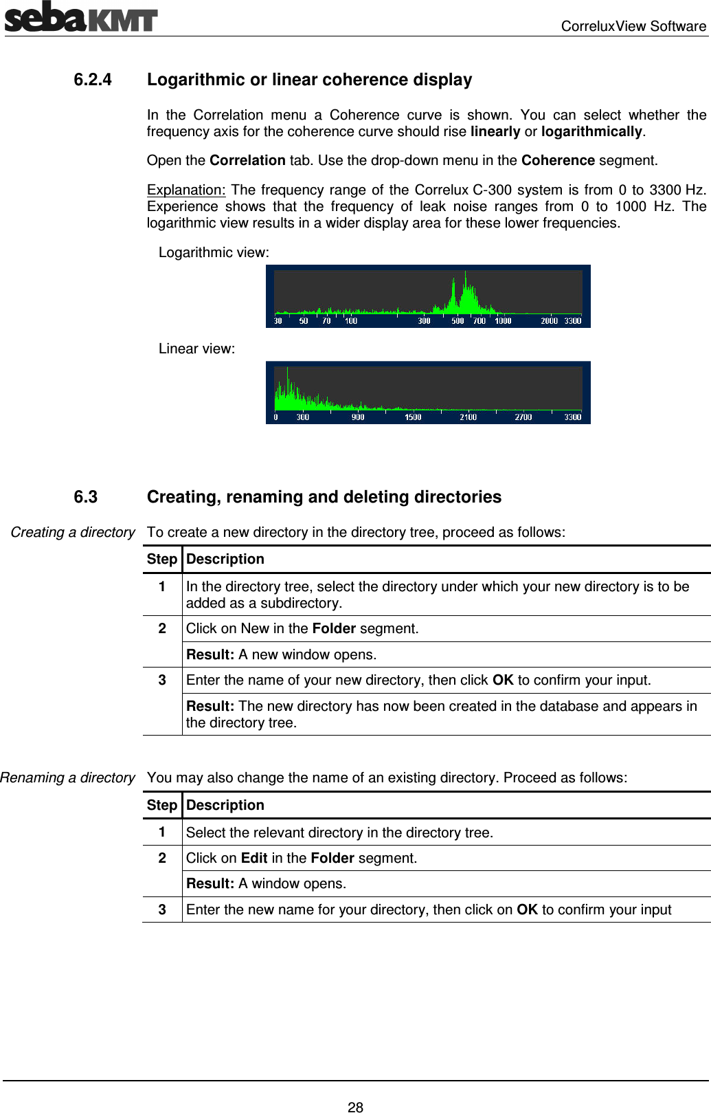 CorreluxView Software 28 6.2.4 Logarithmic or linear coherence display In the Correlation menu a Coherence curve is shown. You can select whether the frequency axis for the coherence curve should rise linearly or logarithmically. Open the Correlation tab. Use the drop-down menu in the Coherence segment. Explanation: The frequency range of the Correlux C-300 system is from 0 to 3300 Hz. Experience shows that the frequency of leak noise ranges from 0 to 1000 Hz. The logarithmic view results in a wider display area for these lower frequencies. Logarithmic view: Linear view: 6.3 Creating, renaming and deleting directories To create a new directory in the directory tree, proceed as follows: Step Description 1 In the directory tree, select the directory under which your new directory is to be added as a subdirectory. 2 Click on New in the Folder segment. Result: A new window opens. 3 Enter the name of your new directory, then click OK to confirm your input. Result: The new directory has now been created in the database and appears in the directory tree. You may also change the name of an existing directory. Proceed as follows: Step Description 1 Select the relevant directory in the directory tree. 2 Click on Edit in the Folder segment. Result: A window opens. 3 Enter the new name for your directory, then click on OK to confirm your input Creating a directory Renaming a directory
