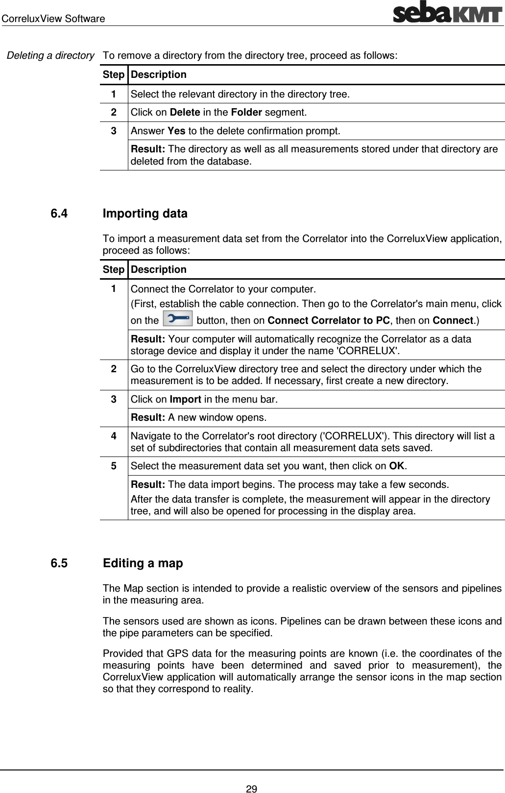CorreluxView Software 29 To remove a directory from the directory tree, proceed as follows: Step Description 1 Select the relevant directory in the directory tree. 2 Click on Delete in the Folder segment. 3 Answer Yes to the delete confirmation prompt. Result: The directory as well as all measurements stored under that directory are deleted from the database. 6.4 Importing data To import a measurement data set from the Correlator into the CorreluxView application, proceed as follows: Step Description 1 Connect the Correlator to your computer. (First, establish the cable connection. Then go to the Correlator's main menu, click on the button, then on Connect Correlator to PC, then on Connect.) Result: Your computer will automatically recognize the Correlator as a data storage device and display it under the name 'CORRELUX'. 2 Go to the CorreluxView directory tree and select the directory under which the measurement is to be added. If necessary, first create a new directory. 3 Click on Import in the menu bar. Result: A new window opens. 4 Navigate to the Correlator's root directory ('CORRELUX'). This directory will list a set of subdirectories that contain all measurement data sets saved. 5 Select the measurement data set you want, then click on OK. Result: The data import begins. The process may take a few seconds. After the data transfer is complete, the measurement will appear in the directory tree, and will also be opened for processing in the display area. 6.5 Editing a map The Map section is intended to provide a realistic overview of the sensors and pipelines in the measuring area. The sensors used are shown as icons. Pipelines can be drawn between these icons and the pipe parameters can be specified. Provided that GPS data for the measuring points are known (i.e. the coordinates of the measuring points have been determined and saved prior to measurement), the CorreluxView application will automatically arrange the sensor icons in the map section so that they correspond to reality. Deleting a directory