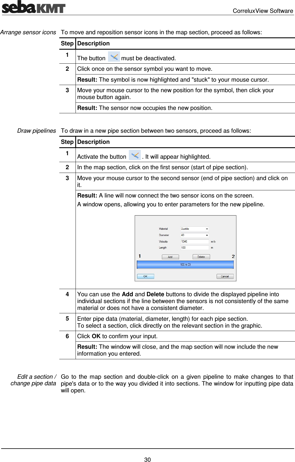 CorreluxView Software 30 To move and reposition sensor icons in the map section, proceed as follows: Step Description 1 The button must be deactivated. 2 Click once on the sensor symbol you want to move. Result: The symbol is now highlighted and "stuck" to your mouse cursor. 3 Move your mouse cursor to the new position for the symbol, then click your mouse button again. Result: The sensor now occupies the new position. To draw in a new pipe section between two sensors, proceed as follows: Step Description 1 Activate the button . It will appear highlighted. 2 In the map section, click on the first sensor (start of pipe section). 3 Move your mouse cursor to the second sensor (end of pipe section) and click on it. Result: A line will now connect the two sensor icons on the screen. A window opens, allowing you to enter parameters for the new pipeline. 4 You can use the Add and Delete buttons to divide the displayed pipeline into individual sections if the line between the sensors is not consistently of the same material or does not have a consistent diameter. 5 Enter pipe data (material, diameter, length) for each pipe section. To select a section, click directly on the relevant section in the graphic. 6 Click OK to confirm your input. Result: The window will close, and the map section will now include the new information you entered. Go to the map section and double-click on a given pipeline to make changes to that pipe's data or to the way you divided it into sections. The window for inputting pipe data will open. Arrange sensor icons Draw pipelines Edit a section / change pipe data