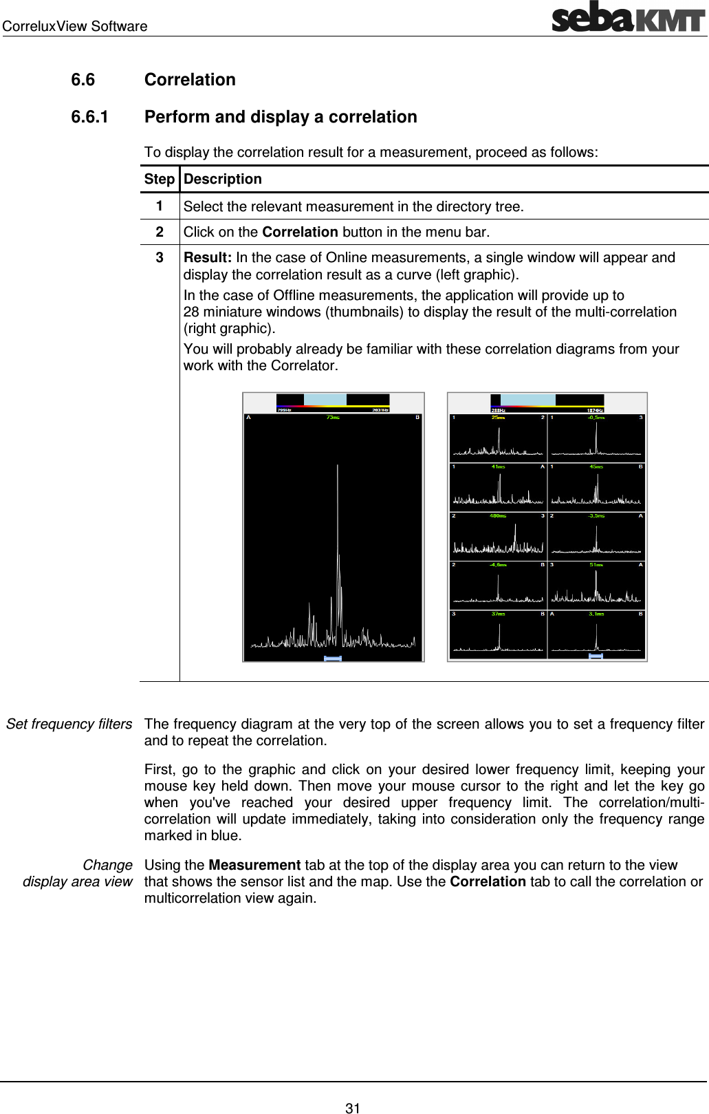 CorreluxView Software 31 6.6 Correlation 6.6.1 Perform and display a correlation To display the correlation result for a measurement, proceed as follows: Step Description 1 Select the relevant measurement in the directory tree. 2 Click on the Correlation button in the menu bar. 3 Result: In the case of Online measurements, a single window will appear and display the correlation result as a curve (left graphic). In the case of Offline measurements, the application will provide up to 28 miniature windows (thumbnails) to display the result of the multi-correlation (right graphic). You will probably already be familiar with these correlation diagrams from your work with the Correlator. The frequency diagram at the very top of the screen allows you to set a frequency filter and to repeat the correlation. First, go to the graphic and click on your desired lower frequency limit, keeping your mouse key held down. Then move your mouse cursor to the right and let the key go when you've reached your desired upper frequency limit. The correlation/multi-correlation will update immediately, taking into consideration only the frequency range marked in blue. Using the Measurement tab at the top of the display area you can return to the view that shows the sensor list and the map. Use the Correlation tab to call the correlation or multicorrelation view again. Set frequency filters Change display area view