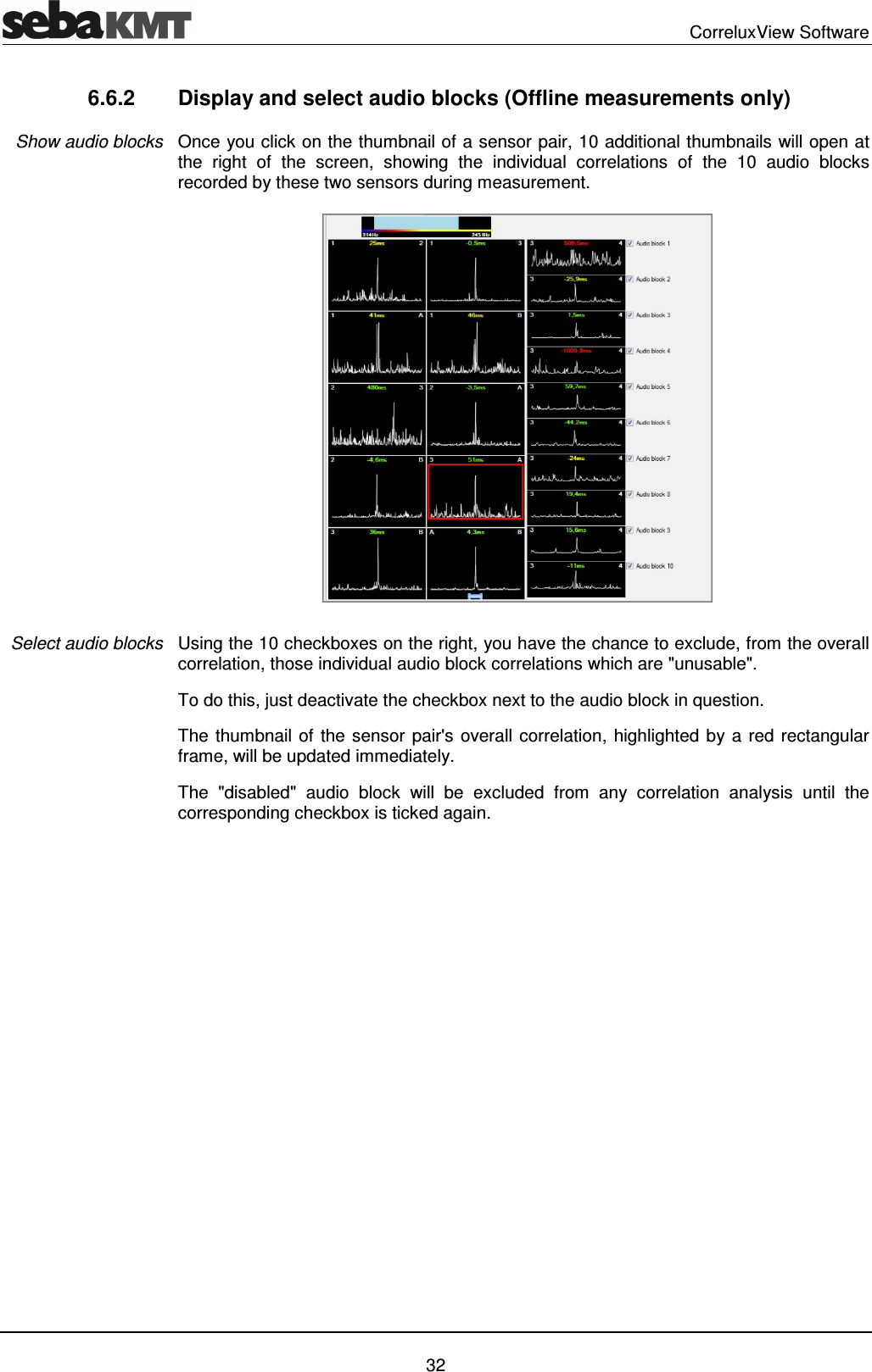 CorreluxView Software 32 6.6.2 Display and select audio blocks (Offline measurements only) Once you click on the thumbnail of a sensor pair, 10 additional thumbnails will open at the right of the screen, showing the individual correlations of the 10 audio blocks recorded by these two sensors during measurement. Using the 10 checkboxes on the right, you have the chance to exclude, from the overall correlation, those individual audio block correlations which are "unusable". To do this, just deactivate the checkbox next to the audio block in question. The thumbnail of the sensor pair's overall correlation, highlighted by a red rectangular frame, will be updated immediately. The "disabled" audio block will be excluded from any correlation analysis until the corresponding checkbox is ticked again. Show audio blocks Select audio blocks