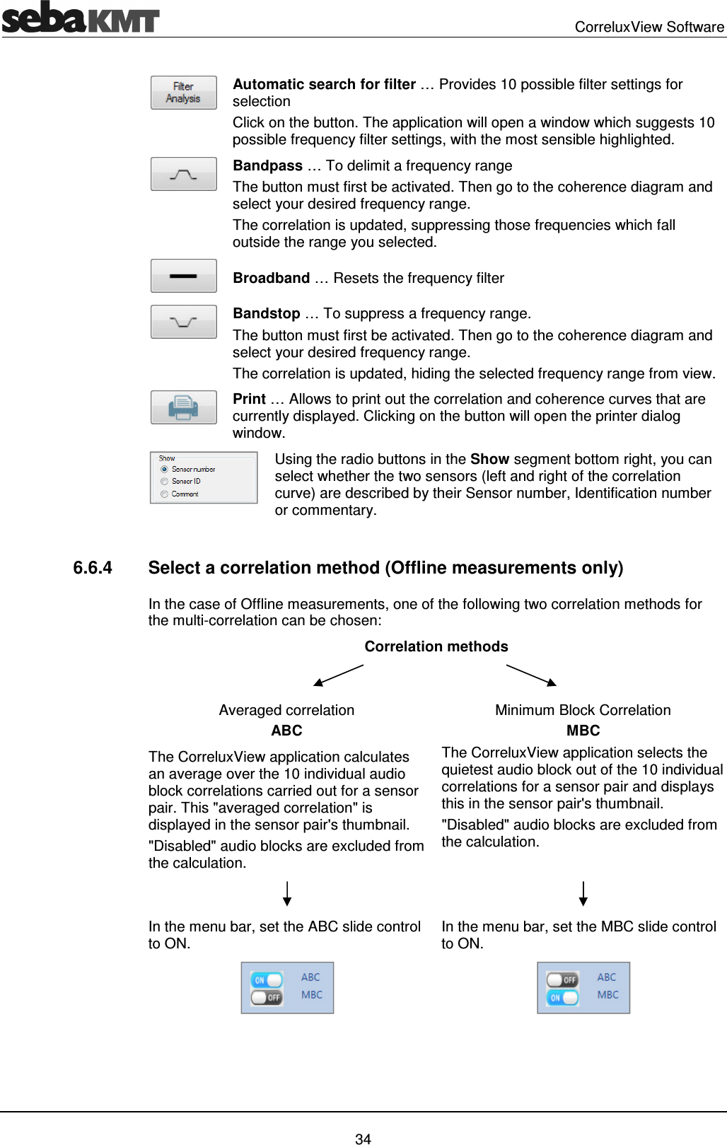CorreluxView Software 34 Automatic search for filter … Provides 10 possible filter settings for selection Click on the button. The application will open a window which suggests 10 possible frequency filter settings, with the most sensible highlighted. Bandpass … To delimit a frequency range The button must first be activated. Then go to the coherence diagram and select your desired frequency range. The correlation is updated, suppressing those frequencies which fall outside the range you selected. Broadband … Resets the frequency filter Bandstop … To suppress a frequency range. The button must first be activated. Then go to the coherence diagram and select your desired frequency range. The correlation is updated, hiding the selected frequency range from view. Print … Allows to print out the correlation and coherence curves that are currently displayed. Clicking on the button will open the printer dialog window. Using the radio buttons in the Show segment bottom right, you can select whether the two sensors (left and right of the correlation curve) are described by their Sensor number, Identification number or commentary. 6.6.4 Select a correlation method (Offline measurements only) In the case of Offline measurements, one of the following two correlation methods for the multi-correlation can be chosen: Correlation methods Averaged correlation ABC Minimum Block Correlation MBC The CorreluxView application calculates an average over the 10 individual audio block correlations carried out for a sensor pair. This "averaged correlation" is displayed in the sensor pair's thumbnail. "Disabled" audio blocks are excluded from the calculation. The CorreluxView application selects the quietest audio block out of the 10 individual correlations for a sensor pair and displays this in the sensor pair's thumbnail. "Disabled" audio blocks are excluded from the calculation. In the menu bar, set the ABC slide control to ON. In the menu bar, set the MBC slide control to ON.