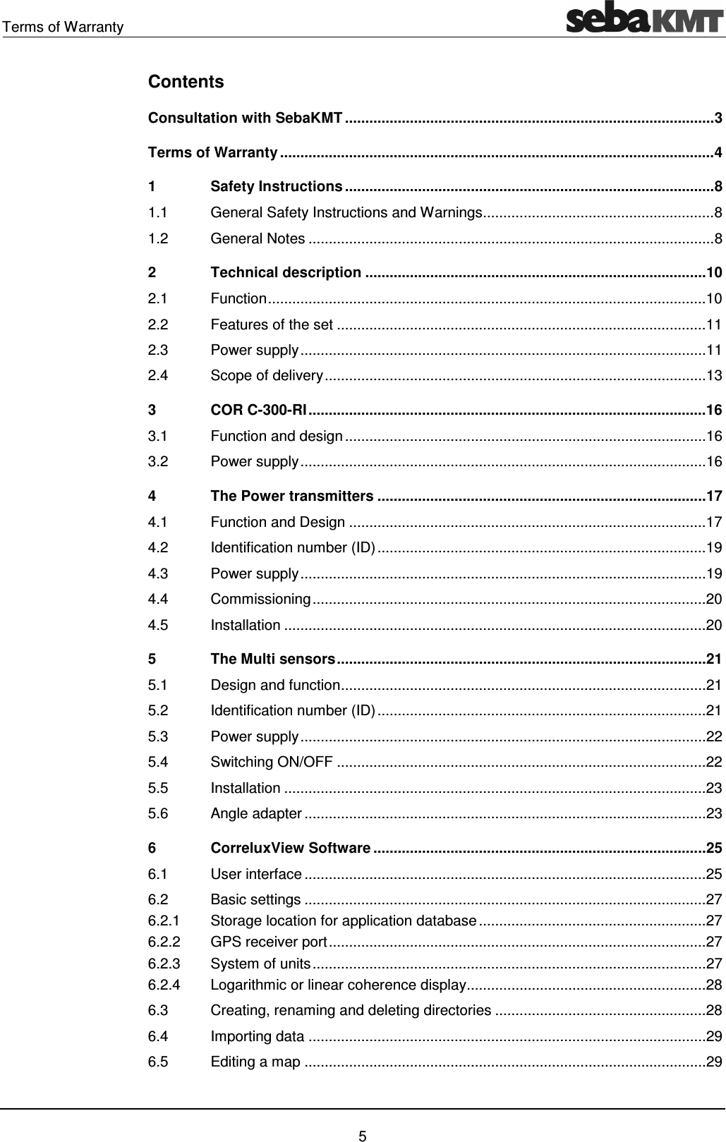 Terms of Warranty 5 Contents Consultation with SebaKMT ........................................................................................... 3 Terms of Warranty ........................................................................................................... 4 1 Safety Instructions ........................................................................................... 8 1.1 General Safety Instructions and Warnings ......................................................... 8 1.2 General Notes .................................................................................................... 8 2 Technical description .................................................................................... 10 2.1 Function ............................................................................................................ 10 2.2 Features of the set ........................................................................................... 11 2.3 Power supply .................................................................................................... 11 2.4 Scope of delivery .............................................................................................. 13 3 COR C-300-RI .................................................................................................. 16 3.1 Function and design ......................................................................................... 16 3.2 Power supply .................................................................................................... 16 4 The Power transmitters ................................................................................. 17 4.1 Function and Design ........................................................................................ 17 4.2 Identification number (ID) ................................................................................. 19 4.3 Power supply .................................................................................................... 19 4.4 Commissioning ................................................................................................. 20 4.5 Installation ........................................................................................................ 20 5 The Multi sensors ........................................................................................... 21 5.1 Design and function .......................................................................................... 21 5.2 Identification number (ID) ................................................................................. 21 5.3 Power supply .................................................................................................... 22 5.4 Switching ON/OFF ........................................................................................... 22 5.5 Installation ........................................................................................................ 23 5.6 Angle adapter ................................................................................................... 23 6 CorreluxView Software .................................................................................. 25 6.1 User interface ................................................................................................... 25 6.2 Basic settings ................................................................................................... 27 6.2.1 Storage location for application database ........................................................ 27 6.2.2 GPS receiver port ............................................................................................. 27 6.2.3 System of units ................................................................................................. 27 6.2.4 Logarithmic or linear coherence display ........................................................... 28 6.3 Creating, renaming and deleting directories .................................................... 28 6.4 Importing data .................................................................................................. 29 6.5 Editing a map ................................................................................................... 29