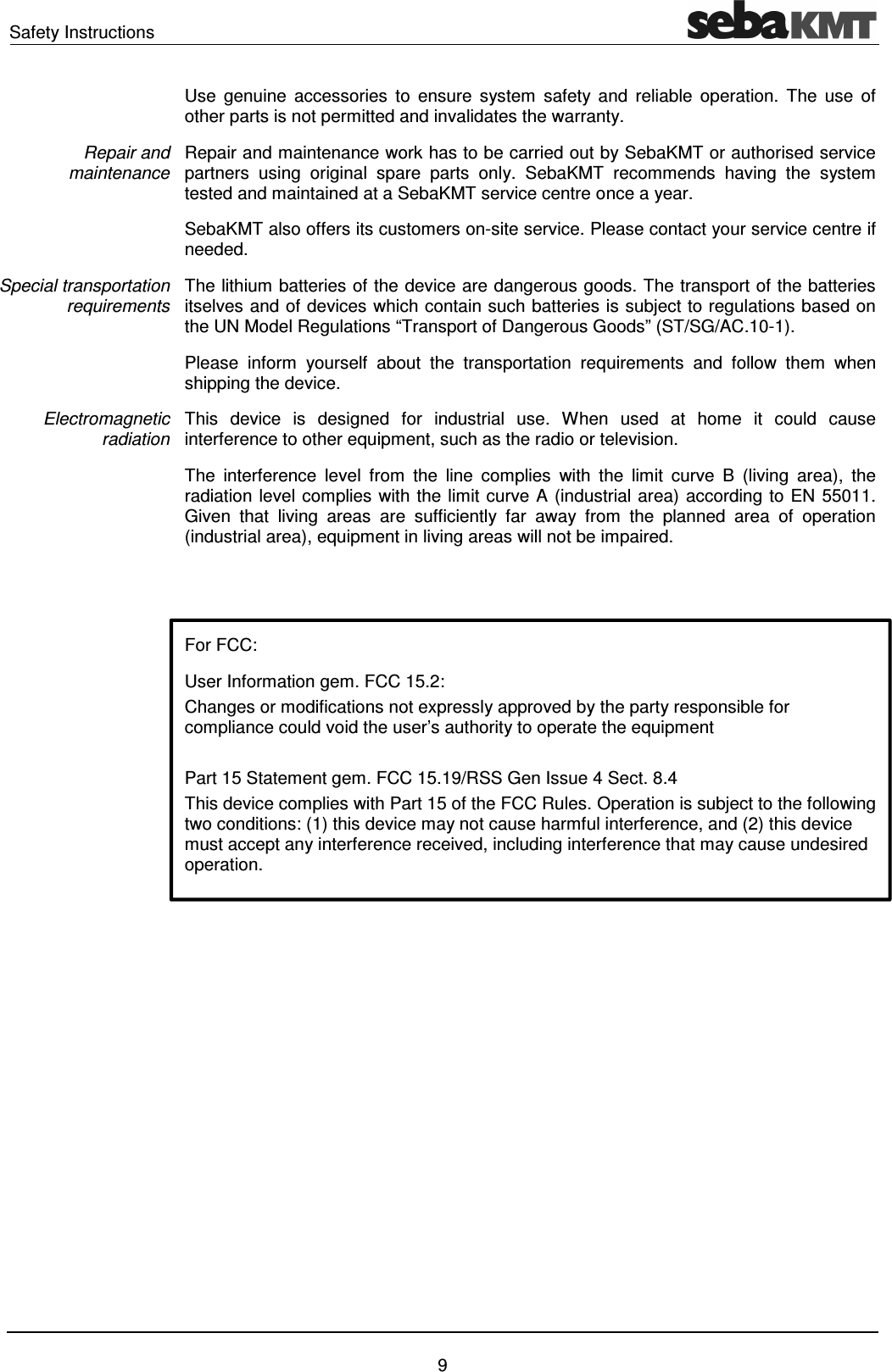 Safety Instructions 9 Use genuine accessories to ensure system safety and reliable operation. The use of other parts is not permitted and invalidates the warranty. Repair and maintenance work has to be carried out by SebaKMT or authorised service partners using original spare parts only. SebaKMT recommends having the system tested and maintained at a SebaKMT service centre once a year. SebaKMT also offers its customers on-site service. Please contact your service centre if needed. The lithium batteries of the device are dangerous goods. The transport of the batteries itselves and of devices which contain such batteries is subject to regulations based on the UN Model Regulations “Transport of Dangerous Goods” (ST/SG/AC.10-1). Please inform yourself about the transportation requirements and follow them when shipping the device. This device is designed for industrial use. When used at home it could cause interference to other equipment, such as the radio or television. The interference level from the line complies with the limit curve B (living area), the radiation level complies with the limit curve A (industrial area) according to EN 55011. Given that living areas are sufficiently far away from the planned area of operation (industrial area), equipment in living areas will not be impaired. For FCC:User Information gem. FCC 15.2: Changes or modifications not expressly approved by the party responsible for compliance could void the user’s authority to operate the equipment Part 15 Statement gem. FCC 15.19/RSS Gen Issue 4 Sect. 8.4 This device complies with Part 15 of the FCC Rules. Operation is subject to the following two conditions: (1) this device may not cause harmful interference, and (2) this device must accept any interference received, including interference that may cause undesired operation. Repair and maintenance Special transportation requirements Electromagnetic radiation
