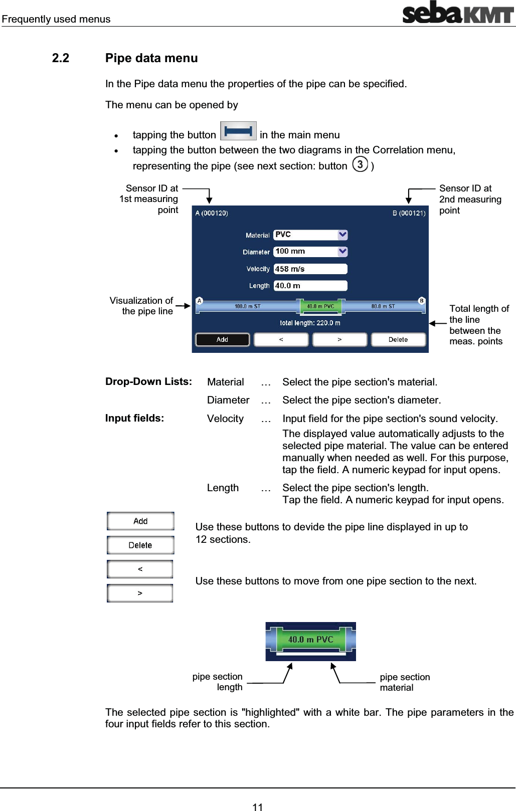 Frequently used menus112.2 Pipe data menuIn the Pipe data menu the properties of the pipe can be specified.The menu can be opened byxtapping the button in the main menuxtapping the button between the two diagrams in the Correlation menu, representing the pipe (see next section: button )Drop-Down Lists: Material … Select the pipe section's material.Diameter … Select the pipe section's diameter.Input fields: Velocity … Input field for the pipe section's sound velocity.The displayed value automatically adjusts to the selected pipe material. The value can be entered manually when needed as well. For this purpose,tap the field. A numeric keypad for input opens.Length … Select the pipe section's length. Tap the field. A numeric keypad for input opens.Use these buttons to devide the pipe line displayed in up to 12 sections.Use these buttons to move from one pipe section to the next.The selected pipe section is "highlighted" with a white bar. The pipe parameters in the four input fields refer to this section.pipe section materialpipe section lengthVisualization ofthe pipe lineSensor ID at 1st measuring pointSensor ID at 2nd measuring pointTotal length of the line between the meas. points