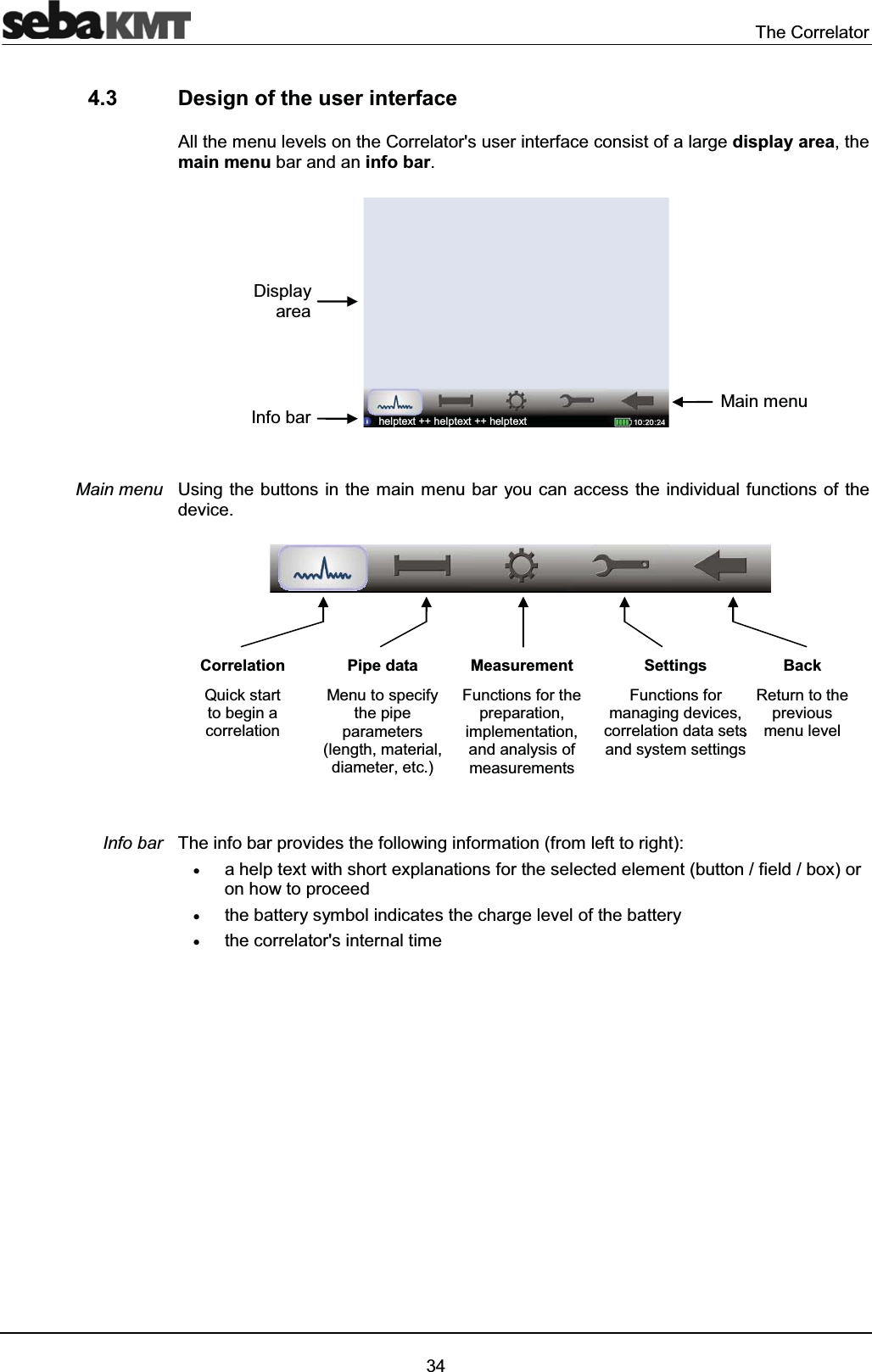 The Correlator344.3 Design of the user interfaceAll the menu levels on the Correlator's user interface consist of a large display area, the main menu bar and an info bar.Using the buttons in the main menu bar you can access the individual functions of the device.The info bar provides the following information (from left to right): xa help text with short explanations for the selected element (button / field / box) oron how to proceedxthe battery symbol indicates the charge level of the batteryxthe correlator's internal timeMain menuInfo barCorrelationQuick start to begin a correlationPipe dataMenu to specifythe pipe parameters (length, material, diameter, etc.)MeasurementFunctions for thepreparation, implementation,and analysis ofmeasurementsSettingsFunctions for managing devices, correlation data sets and system settingsssBackReturn to the previous menu levelDisplay areaInfo bar Main menuhelptext ++ helptext ++ helptext