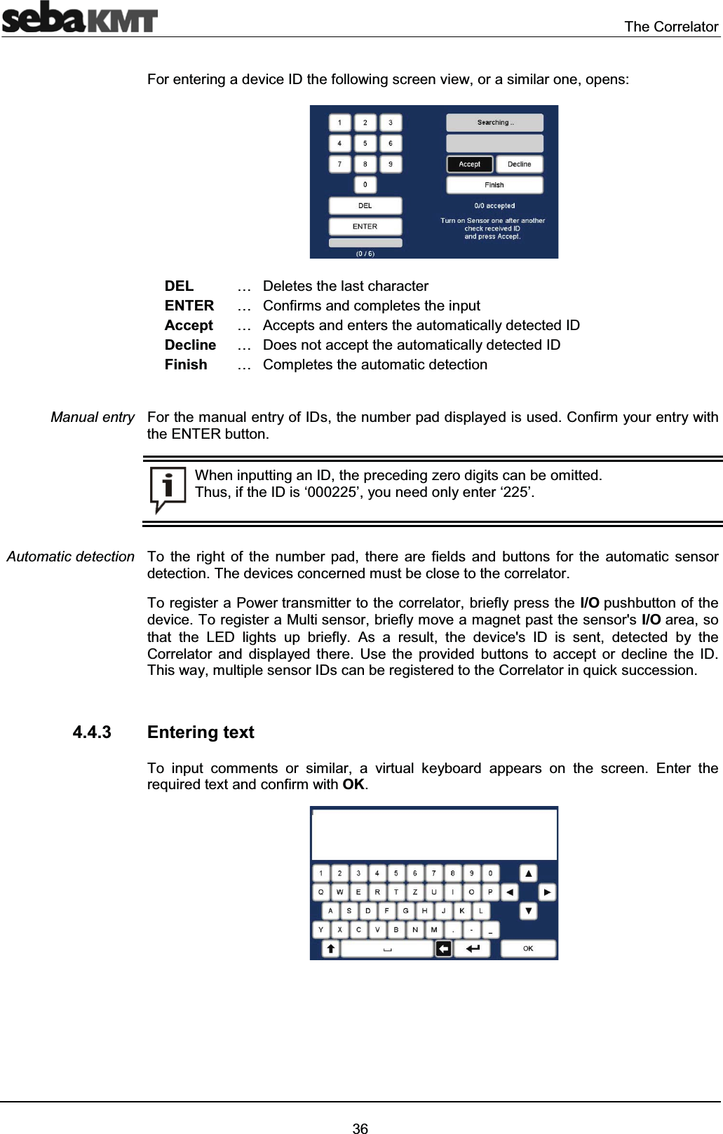 The Correlator36For entering a device ID the following screen view, or a similar one, opens:DEL … Deletes the last characterENTER … Confirms and completes the inputAccept … Accepts and enters the automatically detected IDDecline … Does not accept the automatically detected IDFinish … Completes the automatic detectionFor the manual entry of IDs, the number pad displayed is used. Confirm your entry with the ENTER button. When inputting an ID, the preceding zero digits can be omitted. Thus, if the ID is ‘000225’, you need only enter ‘225’.To the right of the number pad, there are fields and buttons for the automatic sensor detection. The devices concerned must be close to the correlator.To register a Power transmitter to the correlator, briefly press the I/O pushbutton of the device. To register a Multi sensor, briefly move a magnet past the sensor's I/O area, so that the LED lights up briefly. As a result, the device's ID is sent, detected by the Correlator and displayed there. Use the provided buttons to accept or decline the ID. This way, multiple sensor IDs can be registered to the Correlator in quick succession.4.4.3 Entering textTo input comments or similar, a virtual keyboard appears on the screen. Enter the required text and confirm with OK.Manual entryAutomatic detection