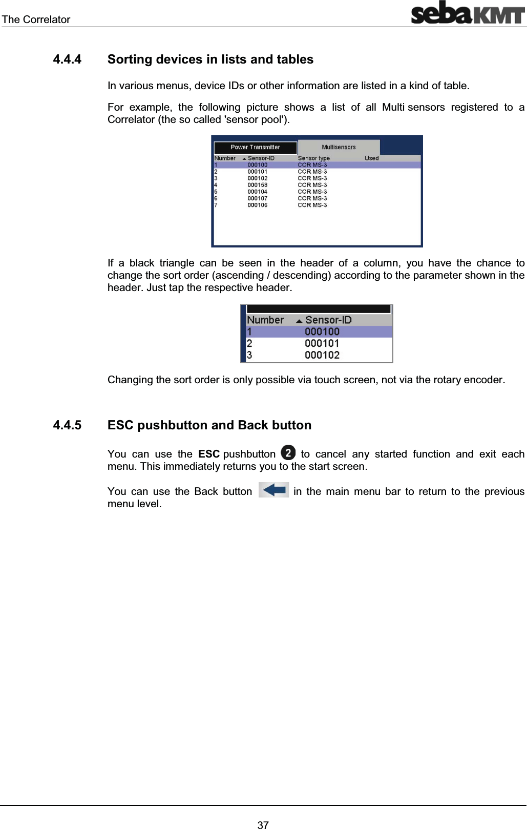 The Correlator374.4.4 Sorting devices in lists and tables In various menus, device IDs or other information are listed in a kind of table. For example, the following picture shows a list of all Multi sensors registered to a Correlator (the so called 'sensor pool'). If a black triangle can be seen in the header of a column, you have the chance to change the sort order (ascending / descending) according to the parameter shown in the header. Just tap the respective header.Changing the sort order is only possible via touch screen, not via the rotary encoder.4.4.5 ESC pushbutton and Back button You can use the ESC pushbutton to cancel any started function and exit each menu. This immediately returns you to the start screen. You can use the Back button in the main menu bar to return to the previous menu level.