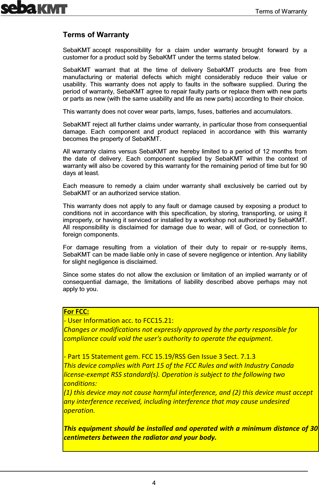 Terms of Warranty4Terms of WarrantySebaKMT accept responsibility for a claim under warranty brought forward by a customer for a product sold by SebaKMT under the terms stated below.SebaKMT warrant that at the time of delivery SebaKMT products are free from manufacturing or material defects which might considerably reduce their value or usability. This warranty does not apply to faults in the software supplied. During the period of warranty, SebaKMT agree to repair faulty parts or replace them with new parts or parts as new (with the same usability and life as new parts) according to their choice. This warranty does not cover wear parts, lamps, fuses, batteries and accumulators.SebaKMT reject all further claims under warranty, in particular those from consequential damage. Each component and product replaced in accordance with this warranty becomes the property of SebaKMT.All warranty claims versus SebaKMT are hereby limited to a period of 12 months from the date of delivery. Each component supplied by SebaKMT within the context of warranty will also be covered by this warranty for the remaining period of time but for 90 days at least.Each measure to remedy a claim under warranty shall exclusively be carried out by SebaKMT or an authorized service station.This warranty does not apply to any fault or damage caused by exposing a product to conditions not in accordance with this specification, by storing, transporting, or using it improperly, or having it serviced or installed by a workshop not authorized by SebaKMT. All responsibility is disclaimed for damage due to wear, will of God, or connection to foreign components. For damage resulting from a violation of their duty to repair or re-supply items, SebaKMT can be made liable only in case of severe negligence or intention. Any liability for slight negligence is disclaimed.Since some states do not allow the exclusion or limitation of an implied warranty or of consequential damage, the limitations of liability described above perhaps may not apply to you.For FCC: - User Information acc. to FCC15.21: Changes or modifications not expressly approved by the party responsible for compliance could void the user's authority to operate the equipment. - Part 15 Statement gem. FCC 15.19/RSS Gen Issue 3 Sect. 7.1.3 This device complies with Part 15 of the FCC Rules and with Industry Canada license-exempt RSS standard(s). Operation is subject to the following two conditions: (1) this device may not cause harmful interference, and (2) this device must accept any interference received, including interference that may cause undesired operationFor FCC: - User Information acc. to FCC15.21: Changes or modifications not expressly approved by the party responsible for compliance could void the user's authority to operate the equipment. - Part 15 Statement gem. FCC 15.19/RSS Gen Issue 3 Sect. 7.1.3 This device complies with Part 15 of the FCC Rules and with Industry Canada license-exempt RSS standard(s). Operation is subject to the following two conditions: (1) this device may not cause harmful interference, and (2) this device must accept any interference received, including interference that may cause undesired operation. This equipment should be installed and operated with a minimum distance of 30 centimeters between the radiator and your body.