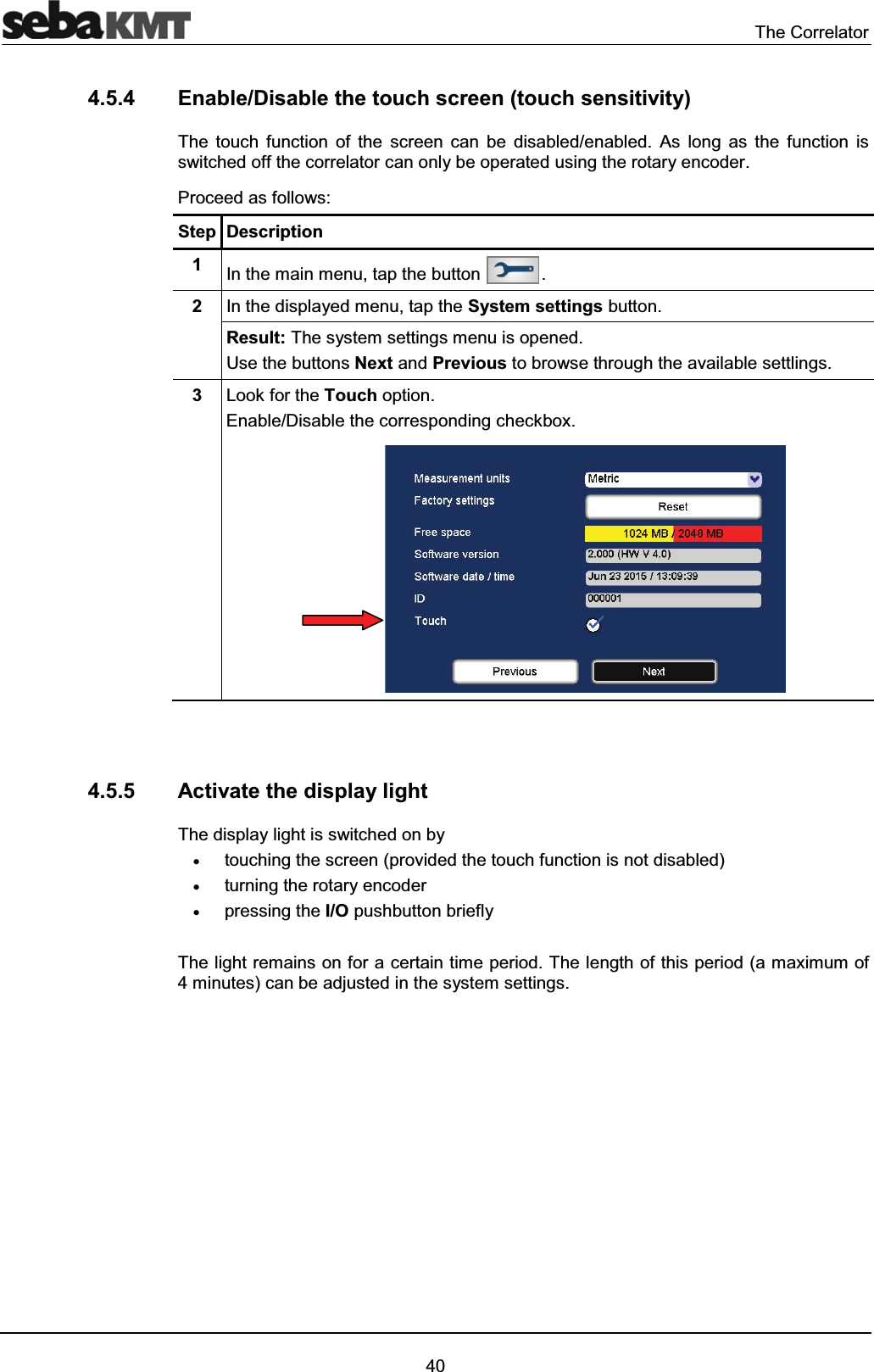 The Correlator404.5.4 Enable/Disable the touch screen (touch sensitivity) The touch function of the screen can be disabled/enabled. As long as the function is switched off the correlator can only be operated using the rotary encoder.Proceed as follows:Step Description1In the main menu, tap the button .2In the displayed menu, tap the System settings button.Result: The system settings menu is opened.Use the buttons Next and Previous to browse through the available settlings.3Look for the Touch option. Enable/Disable the corresponding checkbox.4.5.5 Activate the display lightThe display light is switched on byxtouching the screen (provided the touch function is not disabled)xturning the rotary encoderxpressing the I/O pushbutton brieflyThe light remains on for a certain time period. The length of this period (a maximum of 4 minutes) can be adjusted in the system settings.